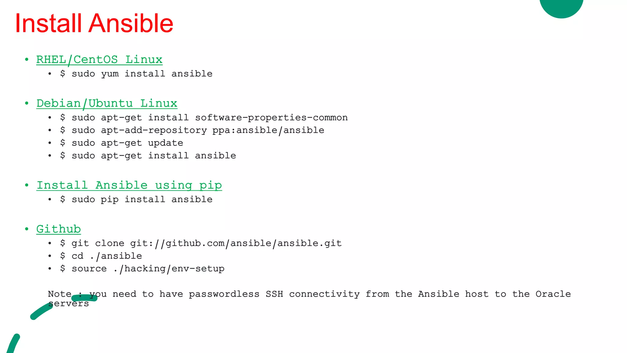 • RHEL/CentOS Linux
• $ sudo yum install ansible
• Debian/Ubuntu Linux
• $ sudo apt-get install software-properties-common
• $ sudo apt-add-repository ppa:ansible/ansible
• $ sudo apt-get update
• $ sudo apt-get install ansible
• Install Ansible using pip
• $ sudo pip install ansible
• Github
• $ git clone git://github.com/ansible/ansible.git
• $ cd ./ansible
• $ source ./hacking/env-setup
Note : you need to have passwordless SSH connectivity from the Ansible host to the Oracle
servers
Install Ansible
 