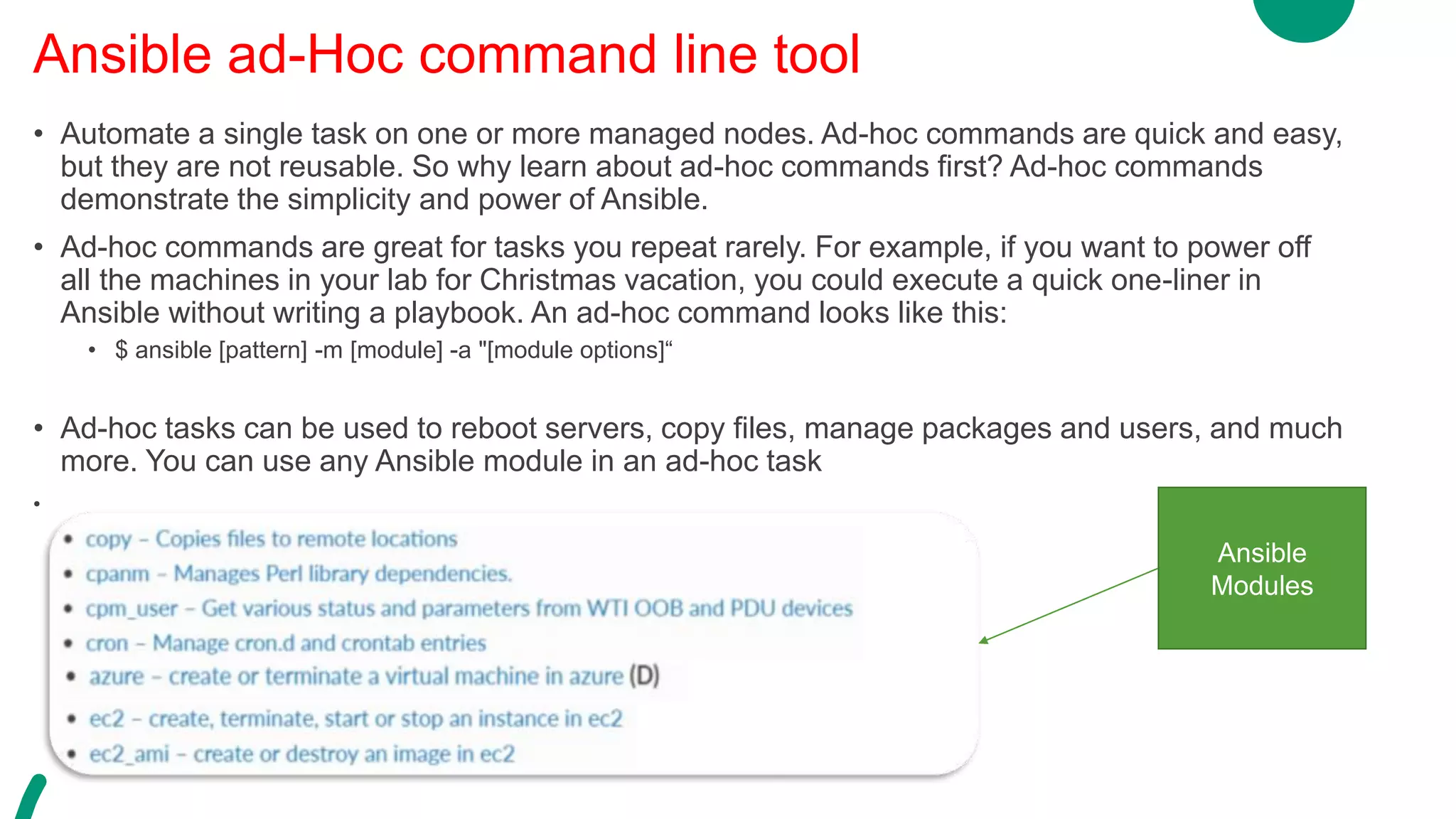 • Automate a single task on one or more managed nodes. Ad-hoc commands are quick and easy,
but they are not reusable. So why learn about ad-hoc commands first? Ad-hoc commands
demonstrate the simplicity and power of Ansible.
• Ad-hoc commands are great for tasks you repeat rarely. For example, if you want to power off
all the machines in your lab for Christmas vacation, you could execute a quick one-liner in
Ansible without writing a playbook. An ad-hoc command looks like this:
• $ ansible [pattern] -m [module] -a "[module options]“
• Ad-hoc tasks can be used to reboot servers, copy files, manage packages and users, and much
more. You can use any Ansible module in an ad-hoc task
•
Ansible ad-Hoc command line tool
Ansible
Modules
 