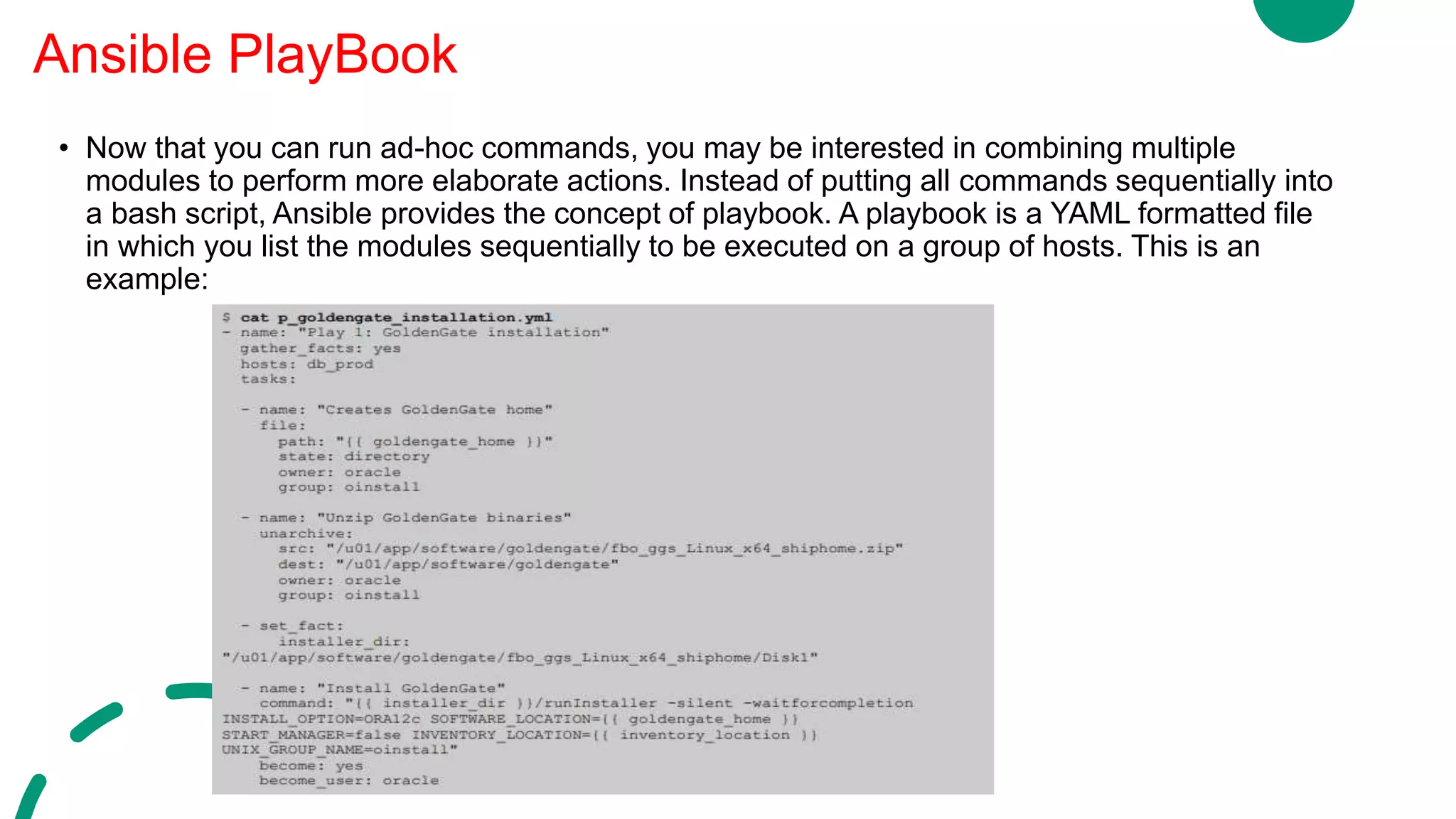 • Now that you can run ad-hoc commands, you may be interested in combining multiple
modules to perform more elaborate actions. Instead of putting all commands sequentially into
a bash script, Ansible provides the concept of playbook. A playbook is a YAML formatted file
in which you list the modules sequentially to be executed on a group of hosts. This is an
example:
Ansible PlayBook
 