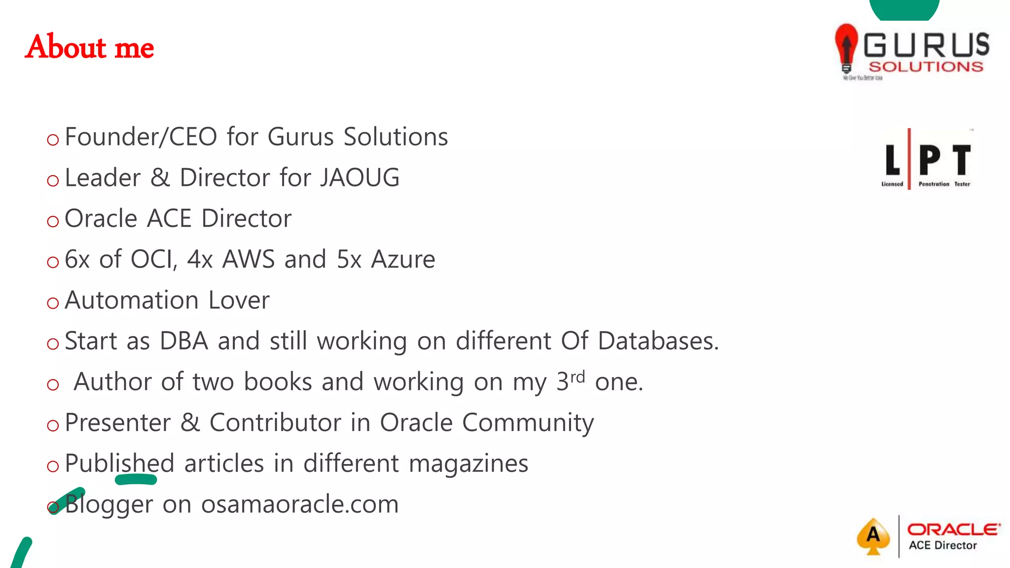 About me
oFounder/CEO for Gurus Solutions
oLeader & Director for JAOUG
oOracle ACE Director
o6x of OCI, 4x AWS and 5x Azure
oAutomation Lover
oStart as DBA and still working on different Of Databases.
o Author of two books and working on my 3rd one.
oPresenter & Contributor in Oracle Community
oPublished articles in different magazines
oBlogger on osamaoracle.com
 