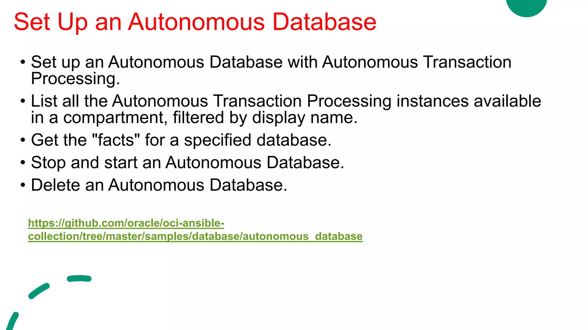 • Set up an Autonomous Database with Autonomous Transaction
Processing.
• List all the Autonomous Transaction Processing instances available
in a compartment, filtered by display name.
• Get the "facts" for a specified database.
• Stop and start an Autonomous Database.
• Delete an Autonomous Database.
Set Up an Autonomous Database
https://github.com/oracle/oci-ansible-
collection/tree/master/samples/database/autonomous_database
 