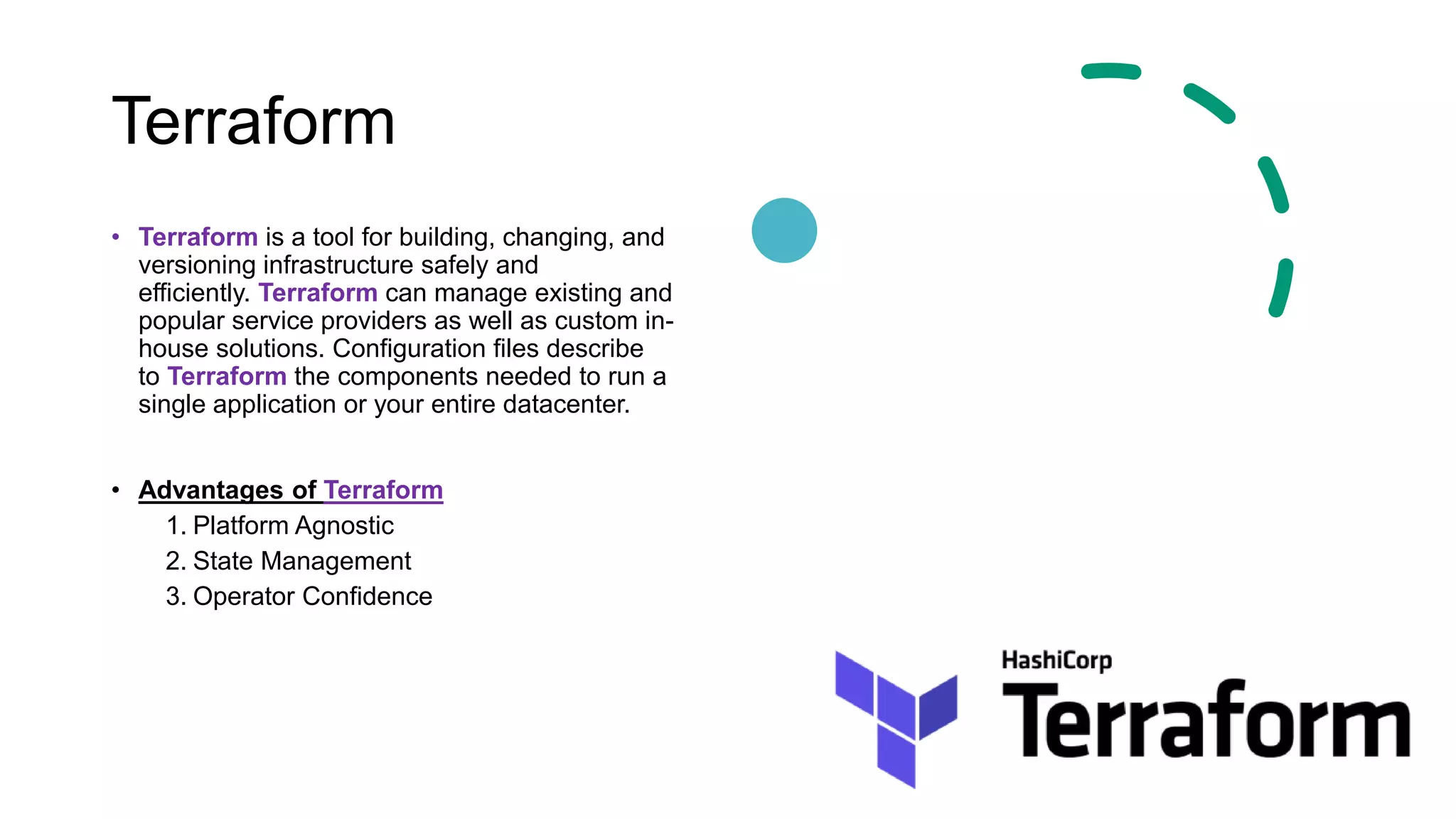 Terraform
• Terraform is a tool for building, changing, and
versioning infrastructure safely and
efficiently. Terraform can manage existing and
popular service providers as well as custom in-
house solutions. Configuration files describe
to Terraform the components needed to run a
single application or your entire datacenter.
• Advantages of Terraform
1. Platform Agnostic
2. State Management
3. Operator Confidence
 