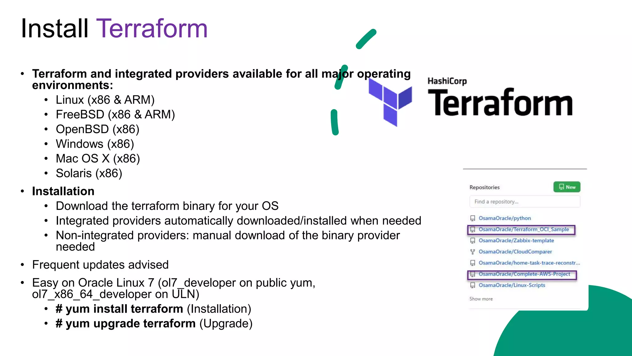 Install Terraform
• Terraform and integrated providers available for all major operating
environments:
• Linux (x86 & ARM)
• FreeBSD (x86 & ARM)
• OpenBSD (x86)
• Windows (x86)
• Mac OS X (x86)
• Solaris (x86)
• Installation
• Download the terraform binary for your OS
• Integrated providers automatically downloaded/installed when needed
• Non-integrated providers: manual download of the binary provider
needed
• Frequent updates advised
• Easy on Oracle Linux 7 (ol7_developer on public yum,
ol7_x86_64_developer on ULN)
• # yum install terraform (Installation)
• # yum upgrade terraform (Upgrade)
 
