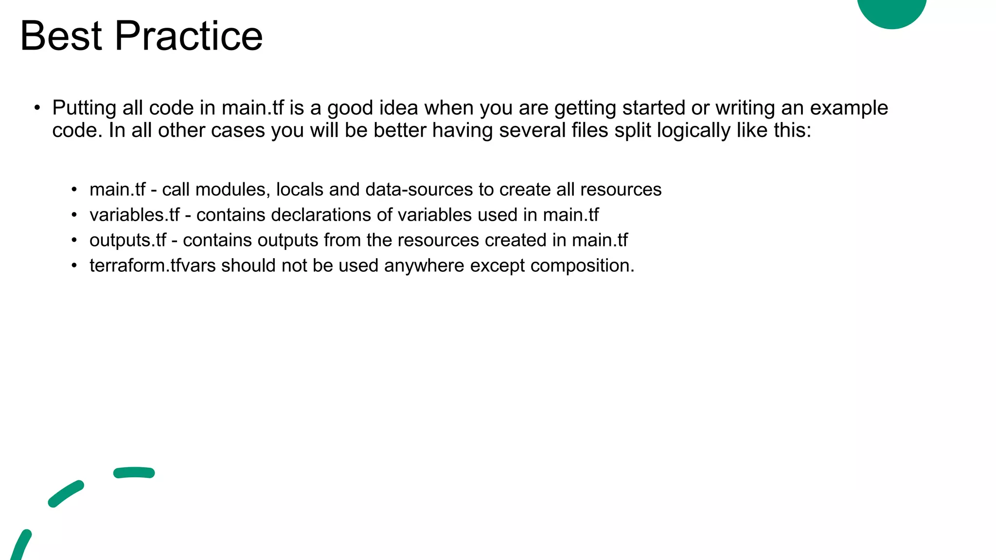 Best Practice
• Putting all code in main.tf is a good idea when you are getting started or writing an example
code. In all other cases you will be better having several files split logically like this:
• main.tf - call modules, locals and data-sources to create all resources
• variables.tf - contains declarations of variables used in main.tf
• outputs.tf - contains outputs from the resources created in main.tf
• terraform.tfvars should not be used anywhere except composition.
 