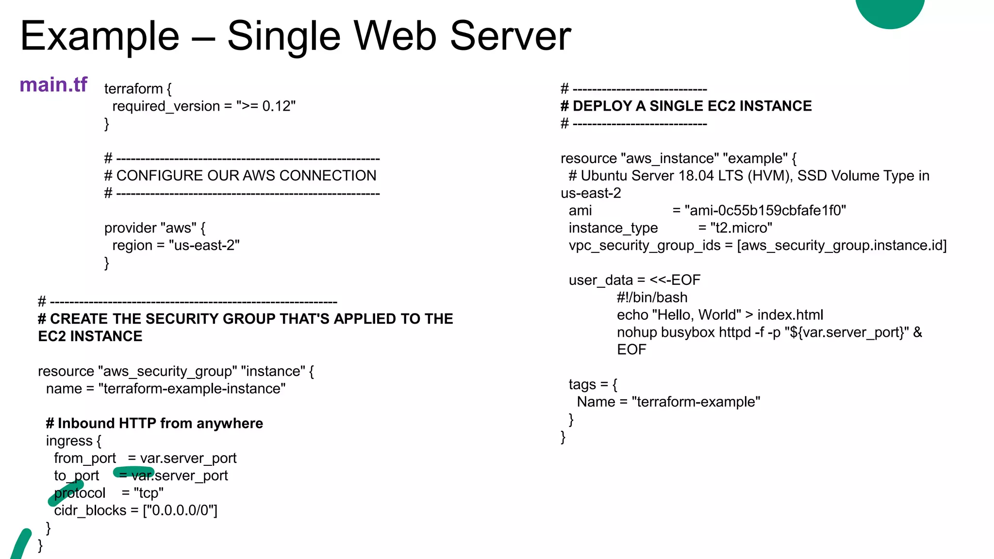 Example – Single Web Server
main.tf terraform {
required_version = ">= 0.12"
}
# -------------------------------------------------------
# CONFIGURE OUR AWS CONNECTION
# -------------------------------------------------------
provider "aws" {
region = "us-east-2"
}
# ----------------------------
# DEPLOY A SINGLE EC2 INSTANCE
# ----------------------------
resource "aws_instance" "example" {
# Ubuntu Server 18.04 LTS (HVM), SSD Volume Type in
us-east-2
ami = "ami-0c55b159cbfafe1f0"
instance_type = "t2.micro"
vpc_security_group_ids = [aws_security_group.instance.id]
user_data = <<-EOF
#!/bin/bash
echo "Hello, World" > index.html
nohup busybox httpd -f -p "${var.server_port}" &
EOF
tags = {
Name = "terraform-example"
}
}
# ------------------------------------------------------------
# CREATE THE SECURITY GROUP THAT'S APPLIED TO THE
EC2 INSTANCE
resource "aws_security_group" "instance" {
name = "terraform-example-instance"
# Inbound HTTP from anywhere
ingress {
from_port = var.server_port
to_port = var.server_port
protocol = "tcp"
cidr_blocks = ["0.0.0.0/0"]
}
}
 