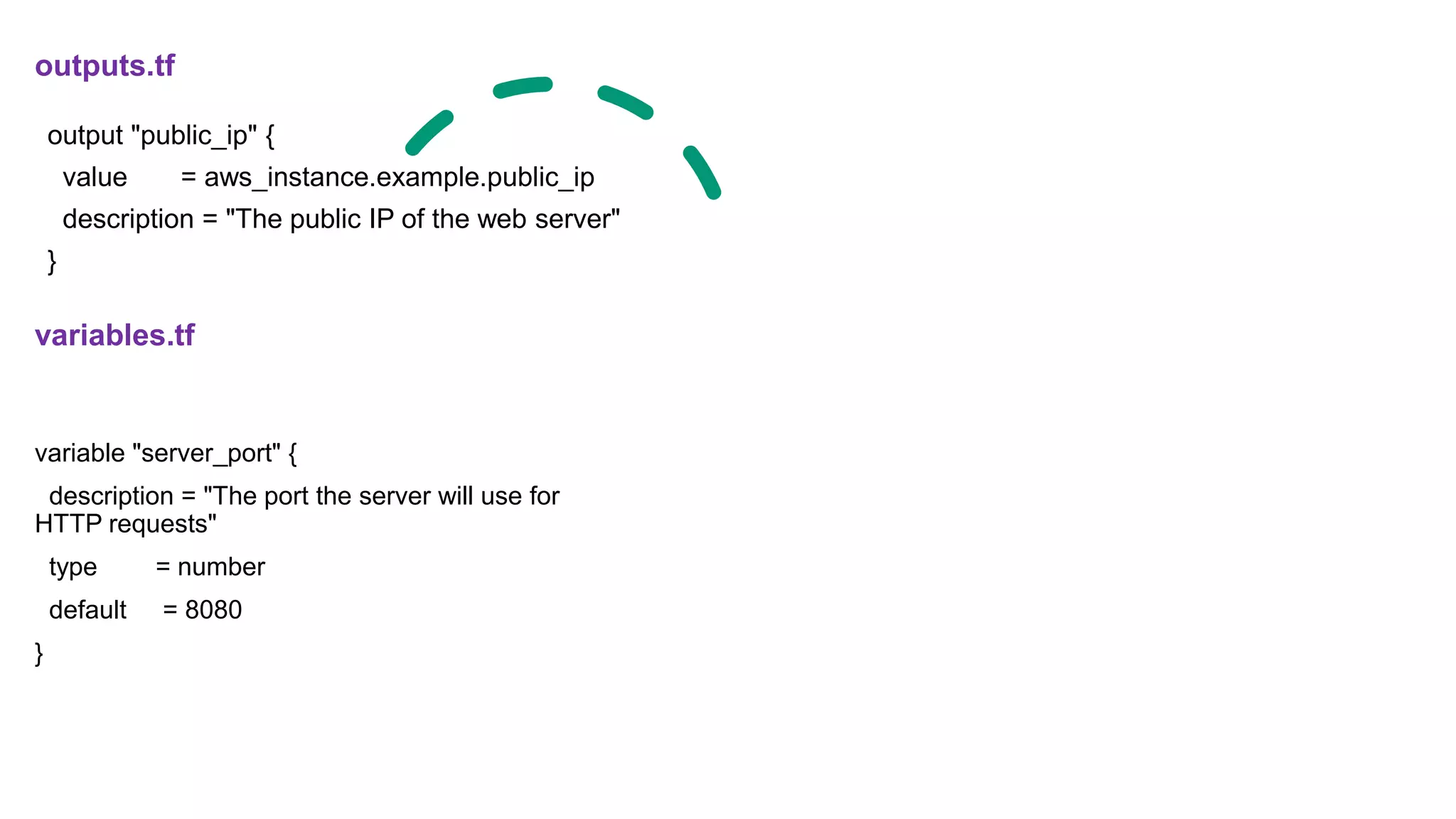 variable "server_port" {
description = "The port the server will use for
HTTP requests"
type = number
default = 8080
}
outputs.tf
variables.tf
output "public_ip" {
value = aws_instance.example.public_ip
description = "The public IP of the web server"
}
 