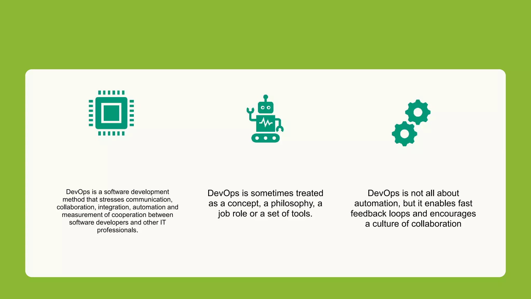 DevOps is a software development
method that stresses communication,
collaboration, integration, automation and
measurement of cooperation between
software developers and other IT
professionals.
DevOps is sometimes treated
as a concept, a philosophy, a
job role or a set of tools.
DevOps is not all about
automation, but it enables fast
feedback loops and encourages
a culture of collaboration
 