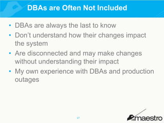 DBAs are Often Not Included
• DBAs are always the last to know
• Don’t understand how their changes impact
the system
• Are disconnected and may make changes
without understanding their impact
• My own experience with DBAs and production
outages

17

 