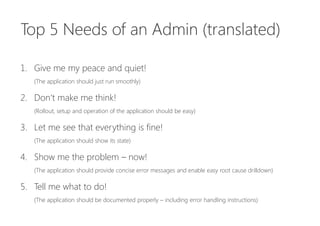 Top 5 Needs of an Admin


1.  Give me my peace and quiet!
2.  Don‘t make me think!
3.  Let me see that everything is fine!
4.  Show me the problem – now!
5.  Tell me what to do!
 