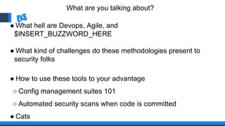 What are you talking about?
● What hell are Devops, Agile, and
$INSERT_BUZZWORD_HERE
● What kind of challenges do these methodologies present to
security folks
● How to use these tools to your advantage
○ Config management suites 101
○ Automated security scans when code is committed
● Cats
 
