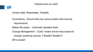 “Infrastructure as code”
Version-able, Repeatable, Testable
Consistency - Ensure that your server builds meet security
requirements.
Makes life easier - Automate repeated tasks
Change Management - “Code” review and be less scared of
change! (patching anyone..? Bueller? Bueller?)
DR is easier!
 