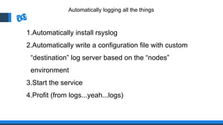 Automatically logging all the things
1.Automatically install rsyslog
2.Automatically write a configuration file with custom
“destination” log server based on the “nodes”
environment
3.Start the service
4.Profit (from logs...yeah...logs)
 