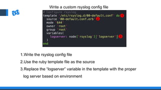 1.Write the rsyslog config file
2.Use the ruby template file as the source
3.Replace the “logserver” variable in the template with the proper
log server based on environment
Write a custom rsyslog config file
1
2
3
 