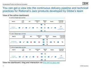 © IBM Corporation
Accelerating Product and Service Innovation
You can get a view into the continuous delivery pipeline and technical
practices for Rational’s Jazz products developed by Dibbe’s team
View of the active dashboard:
View the dashboard, blog and interaction via this link to jazz.net
11
 