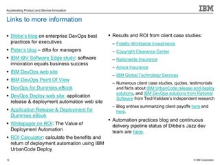© IBM Corporation
Accelerating Product and Service Innovation
Links to more information
 Dibbe’s blog on enterprise DevOps best
practices for executives
 Peter’s blog – ditto for managers
 IBM IBV Software Edge study: software
innovation equals business success
 IBM DevOps web site
 IBM DevOps Point Of View
 DevOps for Dummies eBook
 DevOps Deploy web site: application
release & deployment automation web site
 Application Release & Deployment for
Dummies eBook
 Whitepaper on ROI: The Value of
Deployment Automation
 ROI Calculator: calculate the benefits and
return of deployment automation using IBM
UrbanCode Deploy
 Results and ROI from client case studies:
– Fidelity Worldwide Investments
– Copyright Clearance Center
– Nationwide Insurance
– Amica Insurance
– IBM Global Technology Services
– Numerous client case studies, quotes, testimonials
and facts about IBM UrbanCode release and deploy
solutions, and IBM DevOps solutions from Rational
Software from TechValidate’s independent research
– Blog entries summarizing client payoffs here and
here.
 Automation practices blog and continuous
delivery pipeline status of Dibbe’s Jazz dev
team are here.
13
 