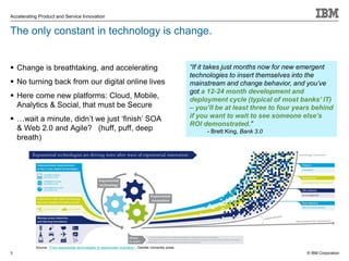 © IBM Corporation
Accelerating Product and Service Innovation
The only constant in technology is change.
 Change is breathtaking, and accelerating
 No turning back from our digital online lives
 Here come new platforms: Cloud, Mobile,
Analytics & Social, that must be Secure
 …wait a minute, didn’t we just ‘finish’ SOA
& Web 2.0 and Agile? (huff, puff, deep
breath)
3
“If it takes just months now for new emergent
technologies to insert themselves into the
mainstream and change behavior, and you’ve
got a 12-24 month development and
deployment cycle (typical of most banks' IT)
– you’ll be at least three to four years behind
if you want to wait to see someone else’s
ROI demonstrated.”
- Brett King, Bank 3.0
Source: “From exponential technologies to exponential innovation”, Deloitte University press.
 