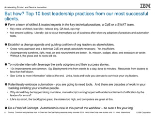 © IBM Corporation
Accelerating Product and Service Innovation
But how? Top 10 best leadership practices from our most successful
clients.
 Form a team of skilled & trusted experts in the key technical practices, a CoE or a SWAT team.
• Key roles: architect, lead dev, release eng, QA lead, ops mgr
• Not empire building. Literally, job is to put themselves out of business after wide org adoption of practices and automation
tools.
 Establish a change agenda and guiding coalition of org leaders as stakeholders.
• Grass roots approach and a technical CoE are great; absolutely necessary. Yet insufficient.
• Accompanying sunshine, light, heat, air and nourishment are better. Ie, mission, budget, clout, and executive air cover.
Without it, the grass and its roots will die.
 To motivate internally, leverage the early adopters and their success stories.
• 10x improvements are common. Eg, Deployment time from weeks to a day; days to minutes. Resources from dozens to
less than half dozen.
• See ‘Links to more information’ slide at the end. Links, facts and tools you can use to convince your org leaders.
 Relentlessly embrace automation – you are going to need tools. And there are decades of work in your
backlog awaiting your creative people.
• Why should they be trapped doing mundane, manual script running topped with added excitement of vilification by the
leaders for errors?
• Life’s too short, the backlog too great, the stakes too high, and computers are great at this.
 Do a Proof of Concept. Automation is new in this part of the workflow – be sure it fits your org
8 Source: Common best practices from 10 Client led DevOps Deploy sessions during Innovate 2014, client UrbanCode case studies, and 1x1 client interactions.
 