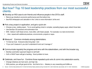 © IBM Corporation
Accelerating Product and Service Innovation
But how? Top 10 best leadership practices from our most successful
clients.
 Develop an ROI case to win friends and influence people in the CFO’s staff.
• Returns go directly to economic performance and the bottom line.
• See ROI whitepaper and calculator in the ‘Links to more information’ at the end
 Pick a key project or application, and get a quick win
• Choose a new, visible project. Try to avoid getting mired in complex, sprawling legacy apps; attack those later.
• Use DevOps CD practices and automation tool.
• WIN. Deliver it with fewer errors, more often, with fewer people. For example, to a test environment.
• …then, repeat with additional practices, environments, projects or apps.
 Measure! Common mindsets among stakeholders:
• “In God we trust. Everyone else bring data.” and
• “If you can’t measure it, you don’t understand it and can’t manage it.”
 Communicate regularly the progress and wins with the stakeholders, and with the broader org.
• DevOps automation approach begins to sell itself.
• CoE or SWAT team will get a backlog. Good problem to have.
 Celebrate, and have fun. Combine those repeated quick wins & comm into celebration events.
• Change initiatives are hard work, and high risk.
• With practice, you will get good at this. And that is fun -- Mastery is very rewarding and fulfills us.
9 Source: Common best practices from 10 Client led DevOps Deploy sessions during Innovate 2014, client UrbanCode case studies, and 1x1 client interactions.
 
