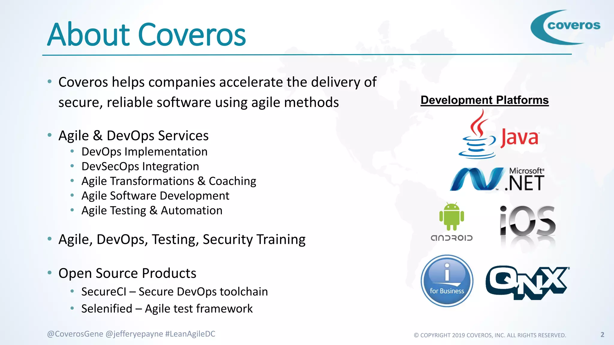 © COPYRIGHT 2019 COVEROS, INC. ALL RIGHTS RESERVED. 2@CoverosGene @jefferyepayne #LeanAgileDC
About Coveros
• Coveros helps companies accelerate the delivery of
secure, reliable software using agile methods
• Agile & DevOps Services
• DevOps Implementation
• DevSecOps Integration
• Agile Transformations & Coaching
• Agile Software Development
• Agile Testing & Automation
• Agile, DevOps, Testing, Security Training
• Open Source Products
• SecureCI – Secure DevOps toolchain
• Selenified – Agile test framework
Development Platforms
 