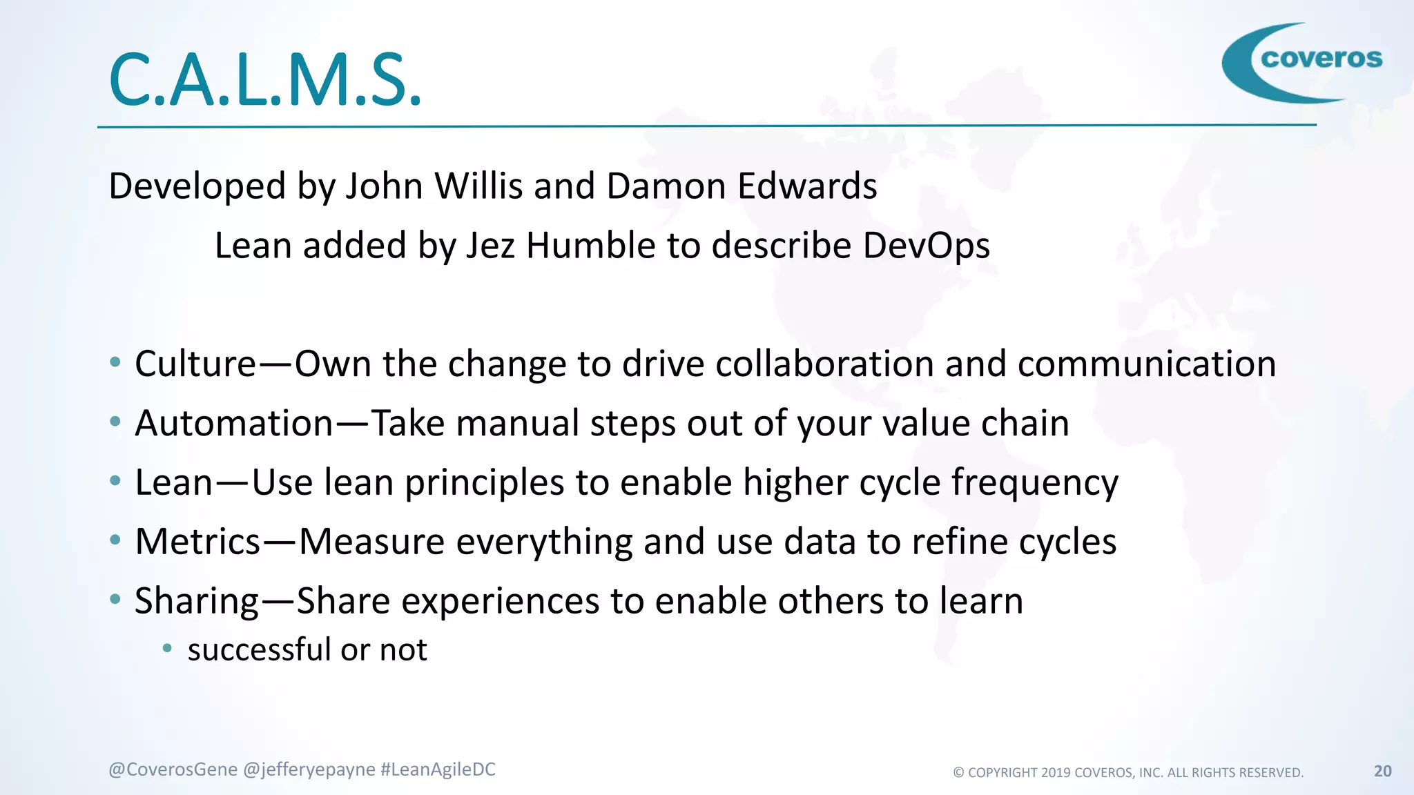 © COPYRIGHT 2019 COVEROS, INC. ALL RIGHTS RESERVED. 20@CoverosGene @jefferyepayne #LeanAgileDC
C.A.L.M.S.
Developed by John Willis and Damon Edwards
Lean added by Jez Humble to describe DevOps
• Culture—Own the change to drive collaboration and communication
• Automation—Take manual steps out of your value chain
• Lean—Use lean principles to enable higher cycle frequency
• Metrics—Measure everything and use data to refine cycles
• Sharing—Share experiences to enable others to learn
• successful or not
 