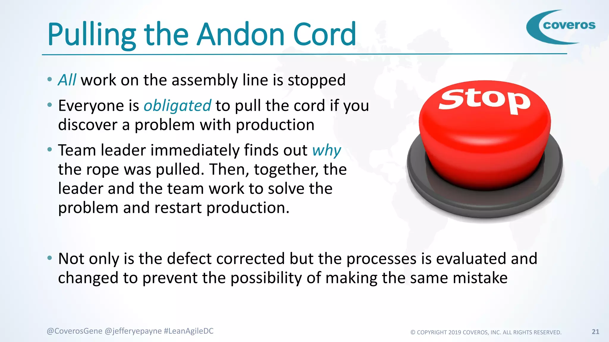 © COPYRIGHT 2019 COVEROS, INC. ALL RIGHTS RESERVED. 21@CoverosGene @jefferyepayne #LeanAgileDC
Pulling the Andon Cord
• All work on the assembly line is stopped
• Everyone is obligated to pull the cord if you
discover a problem with production
• Team leader immediately finds out why
the rope was pulled. Then, together, the
leader and the team work to solve the
problem and restart production.
• Not only is the defect corrected but the processes is evaluated and
changed to prevent the possibility of making the same mistake
 