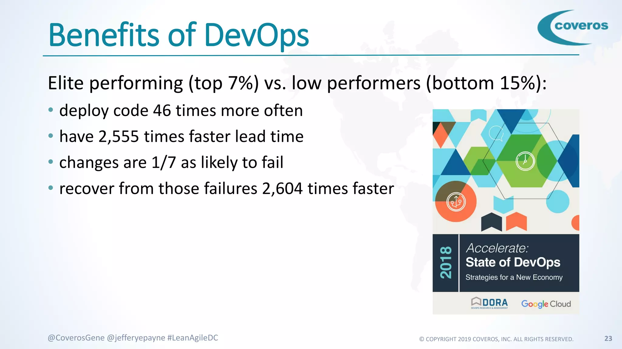 © COPYRIGHT 2019 COVEROS, INC. ALL RIGHTS RESERVED. 23@CoverosGene @jefferyepayne #LeanAgileDC
Benefits of DevOps
Elite performing (top 7%) vs. low performers (bottom 15%):
• deploy code 46 times more often
• have 2,555 times faster lead time
• changes are 1/7 as likely to fail
• recover from those failures 2,604 times faster
 