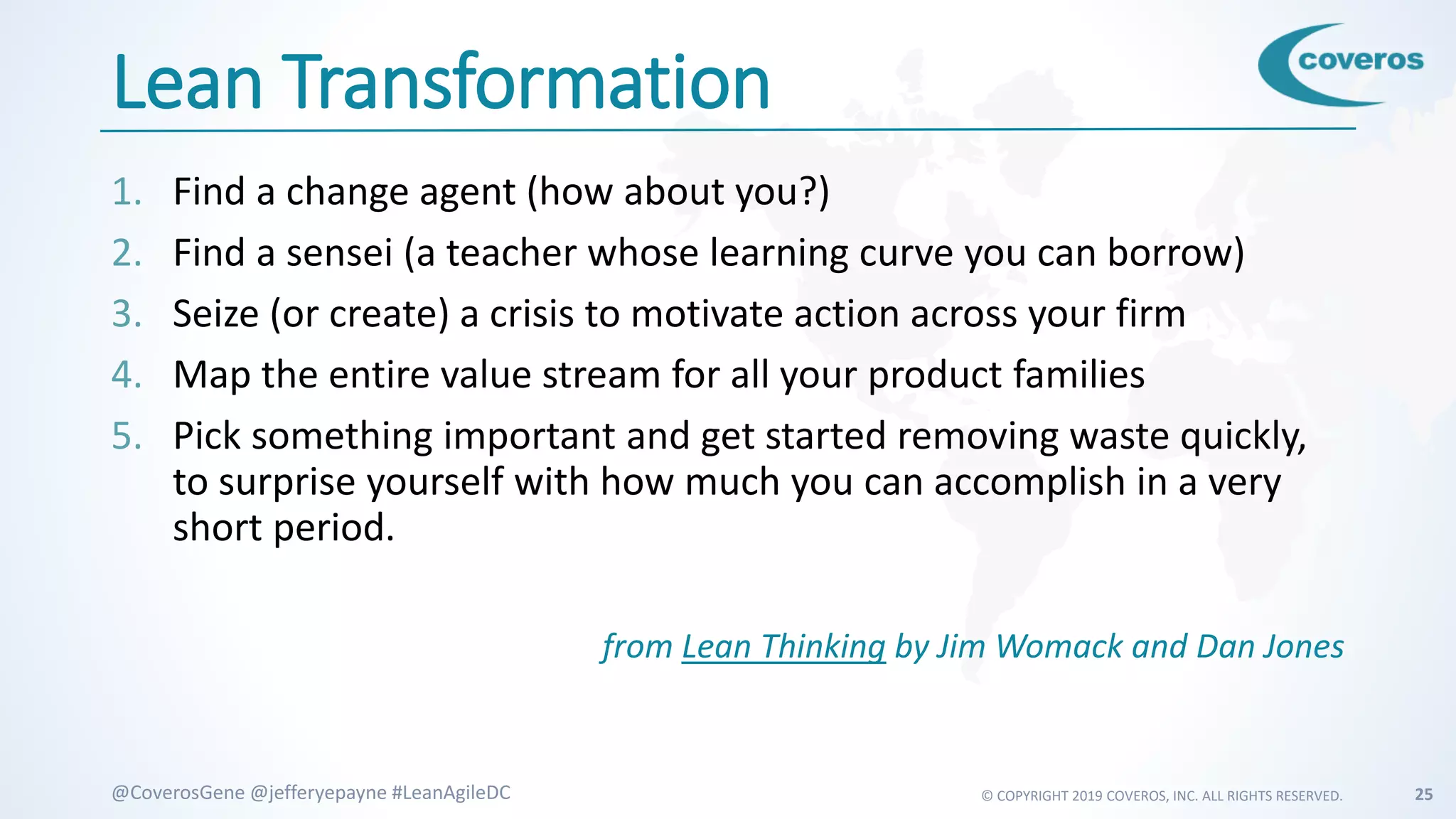 © COPYRIGHT 2019 COVEROS, INC. ALL RIGHTS RESERVED. 25@CoverosGene @jefferyepayne #LeanAgileDC
Lean Transformation
1. Find a change agent (how about you?)
2. Find a sensei (a teacher whose learning curve you can borrow)
3. Seize (or create) a crisis to motivate action across your firm
4. Map the entire value stream for all your product families
5. Pick something important and get started removing waste quickly,
to surprise yourself with how much you can accomplish in a very
short period.
from Lean Thinking by Jim Womack and Dan Jones
 