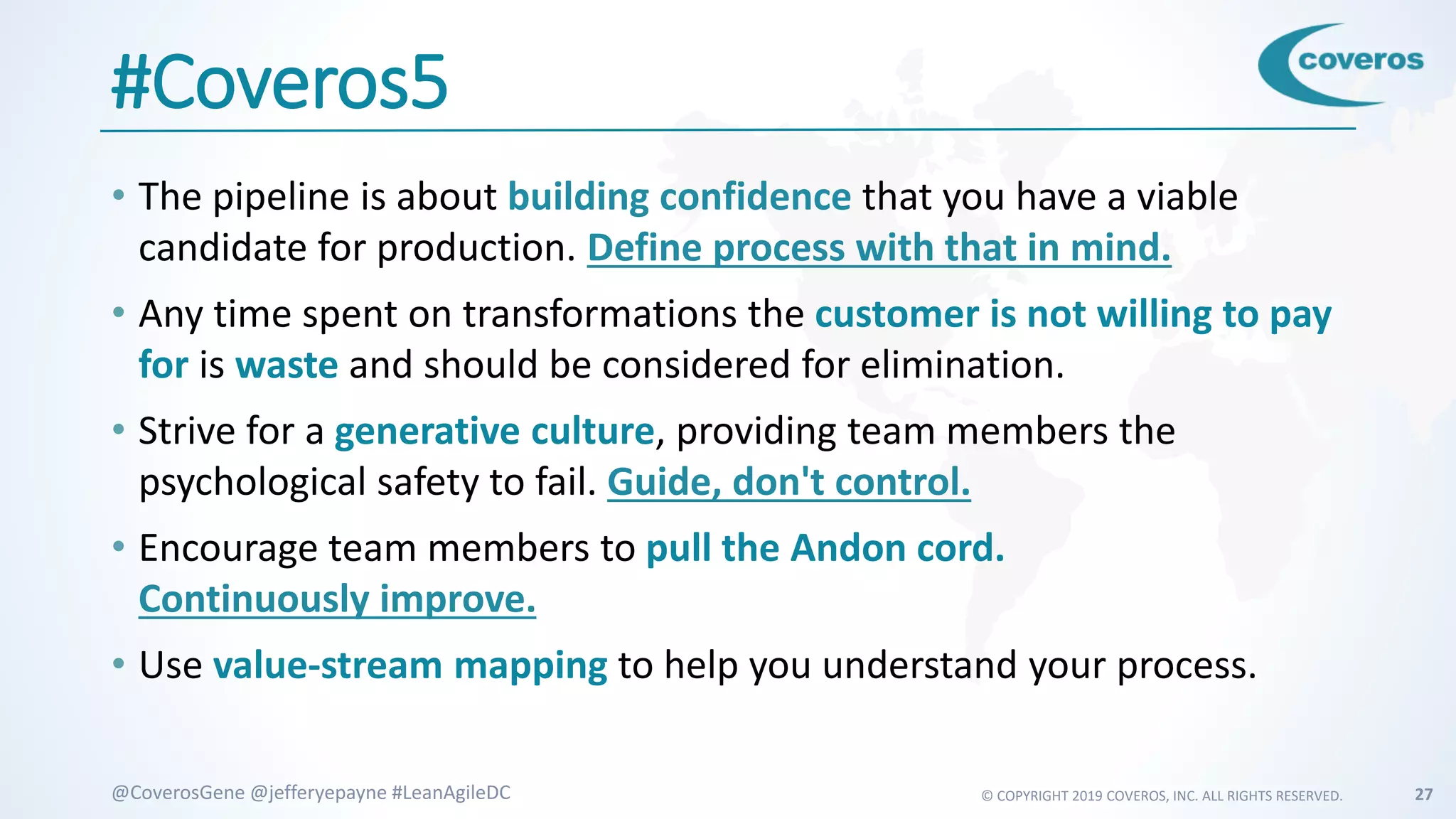 © COPYRIGHT 2019 COVEROS, INC. ALL RIGHTS RESERVED. 27@CoverosGene @jefferyepayne #LeanAgileDC
#Coveros5
• The pipeline is about building confidence that you have a viable
candidate for production. Define process with that in mind.
• Any time spent on transformations the customer is not willing to pay
for is waste and should be considered for elimination.
• Strive for a generative culture, providing team members the
psychological safety to fail. Guide, don't control.
• Encourage team members to pull the Andon cord.
Continuously improve.
• Use value-stream mapping to help you understand your process.
 