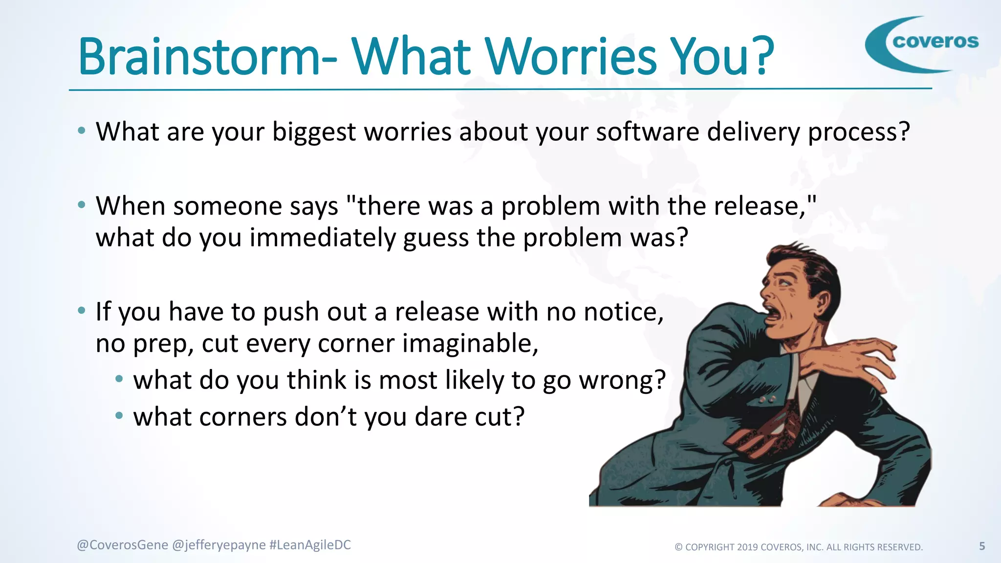 © COPYRIGHT 2019 COVEROS, INC. ALL RIGHTS RESERVED. 5@CoverosGene @jefferyepayne #LeanAgileDC
Brainstorm- What Worries You?
• What are your biggest worries about your software delivery process?
• When someone says "there was a problem with the release,"
what do you immediately guess the problem was?
• If you have to push out a release with no notice,
no prep, cut every corner imaginable,
• what do you think is most likely to go wrong?
• what corners don’t you dare cut?
 