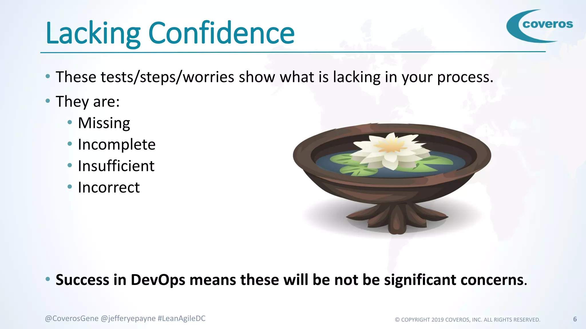 © COPYRIGHT 2019 COVEROS, INC. ALL RIGHTS RESERVED. 6@CoverosGene @jefferyepayne #LeanAgileDC
Lacking Confidence
• These tests/steps/worries show what is lacking in your process.
• They are:
• Missing
• Incomplete
• Insufficient
• Incorrect
• Success in DevOps means these will be not be significant concerns.
 