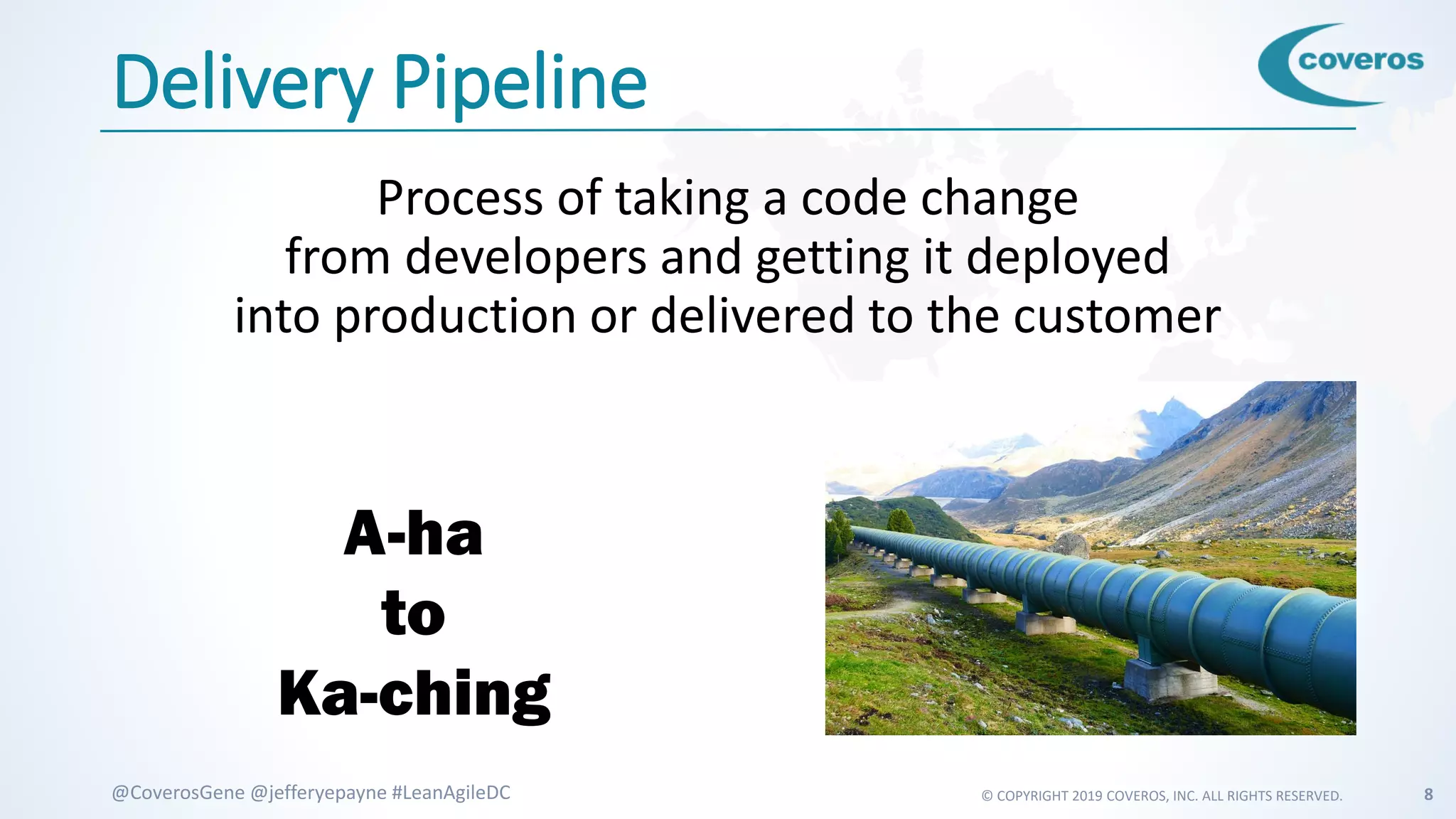© COPYRIGHT 2019 COVEROS, INC. ALL RIGHTS RESERVED. 8@CoverosGene @jefferyepayne #LeanAgileDC
Delivery Pipeline
Process of taking a code change
from developers and getting it deployed
into production or delivered to the customer
A-ha
to
Ka-ching
 