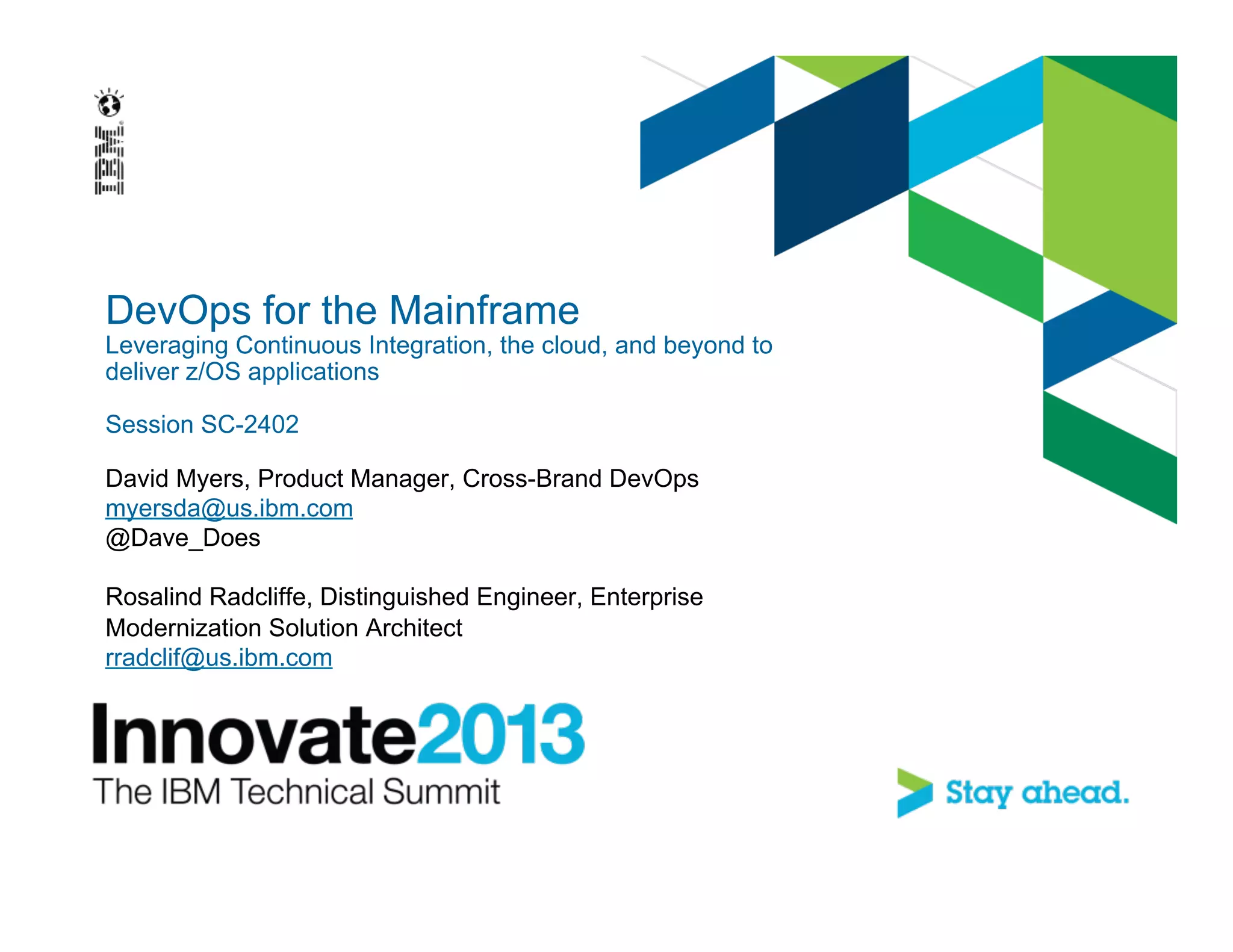 DevOps for the Mainframe
Leveraging Continuous Integration, the cloud, and beyond to
deliver z/OS applications
Session SC-2402
David Myers, Product Manager, Cross-Brand DevOps
myersda@us.ibm.com
@Dave_Does
Rosalind Radcliffe, Distinguished Engineer, Enterprise
Modernization Solution Architect
rradclif@us.ibm.com
 