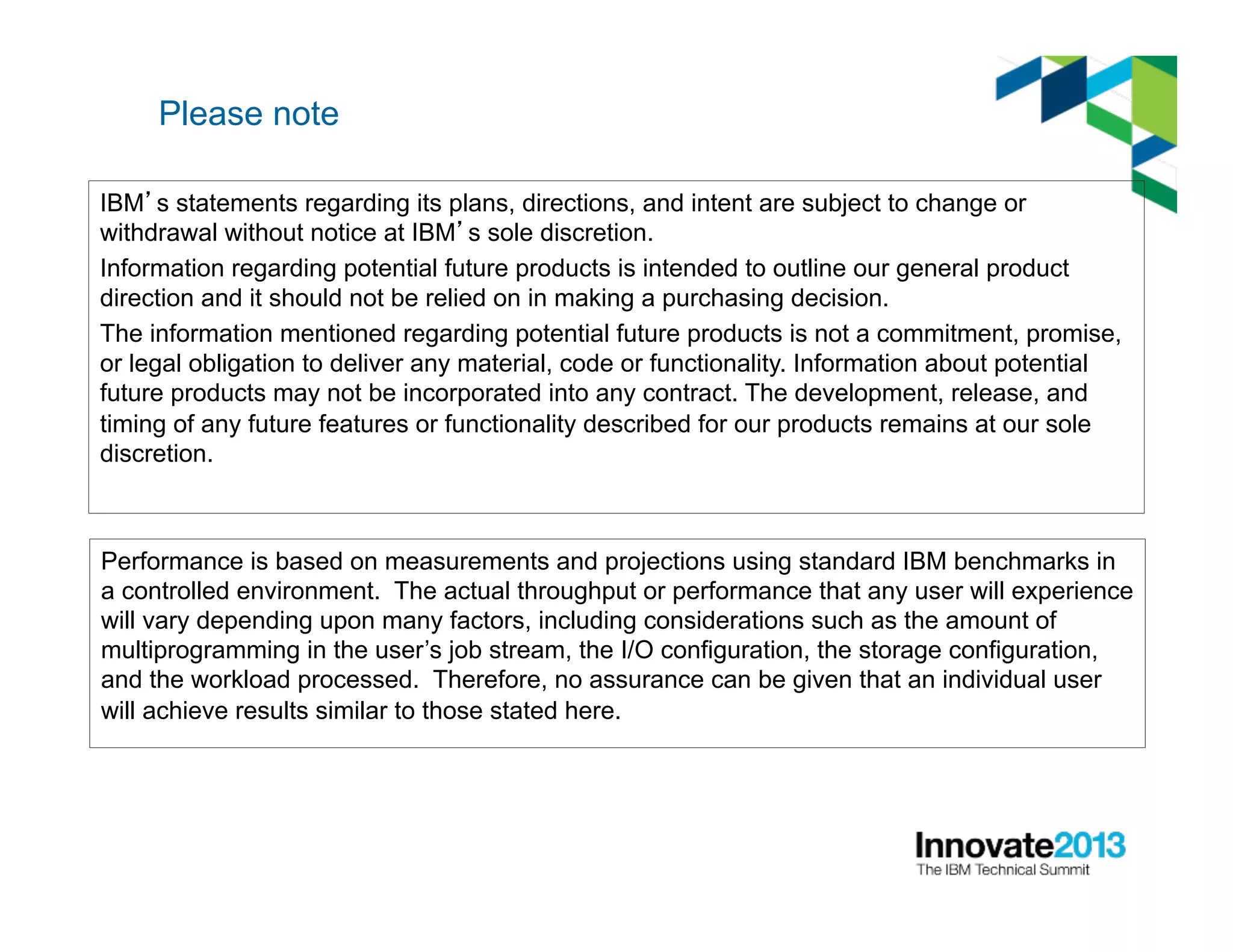 Please note
IBM’s statements regarding its plans, directions, and intent are subject to change or
withdrawal without notice at IBM’s sole discretion.
Information regarding potential future products is intended to outline our general product
direction and it should not be relied on in making a purchasing decision.
The information mentioned regarding potential future products is not a commitment, promise,
or legal obligation to deliver any material, code or functionality. Information about potential
future products may not be incorporated into any contract. The development, release, and
timing of any future features or functionality described for our products remains at our sole
discretion.
Performance is based on measurements and projections using standard IBM benchmarks in
a controlled environment. The actual throughput or performance that any user will experience
will vary depending upon many factors, including considerations such as the amount of
multiprogramming in the user’s job stream, the I/O configuration, the storage configuration,
and the workload processed. Therefore, no assurance can be given that an individual user
will achieve results similar to those stated here.
 