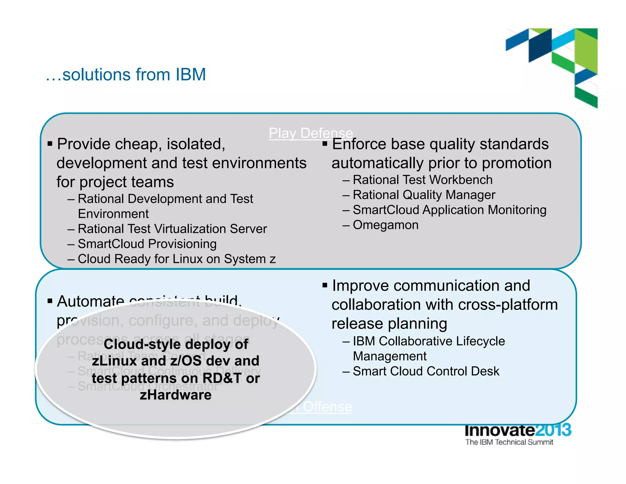 Go on Offense
Play Defense
…solutions from IBM
§ Provide cheap, isolated,
development and test environments
for project teams
– Rational Development and Test
Environment
– Rational Test Virtualization Server
– SmartCloud Provisioning
– Cloud Ready for Linux on System z
§ Automate consistent build,
provision, configure, and deploy
processes across all stages
– Rational Team Concert
– SmartCloud Continuous Delivery
– SmartCloud Orchestrator*
§ Enforce base quality standards
automatically prior to promotion
– Rational Test Workbench
– Rational Quality Manager
– SmartCloud Application Monitoring
– Omegamon
§ Improve communication and
collaboration with cross-platform
release planning
– IBM Collaborative Lifecycle
Management
– Smart Cloud Control Desk
Cloud-style deploy of
zLinux and z/OS dev and
test patterns on RD&T or
zHardware
 