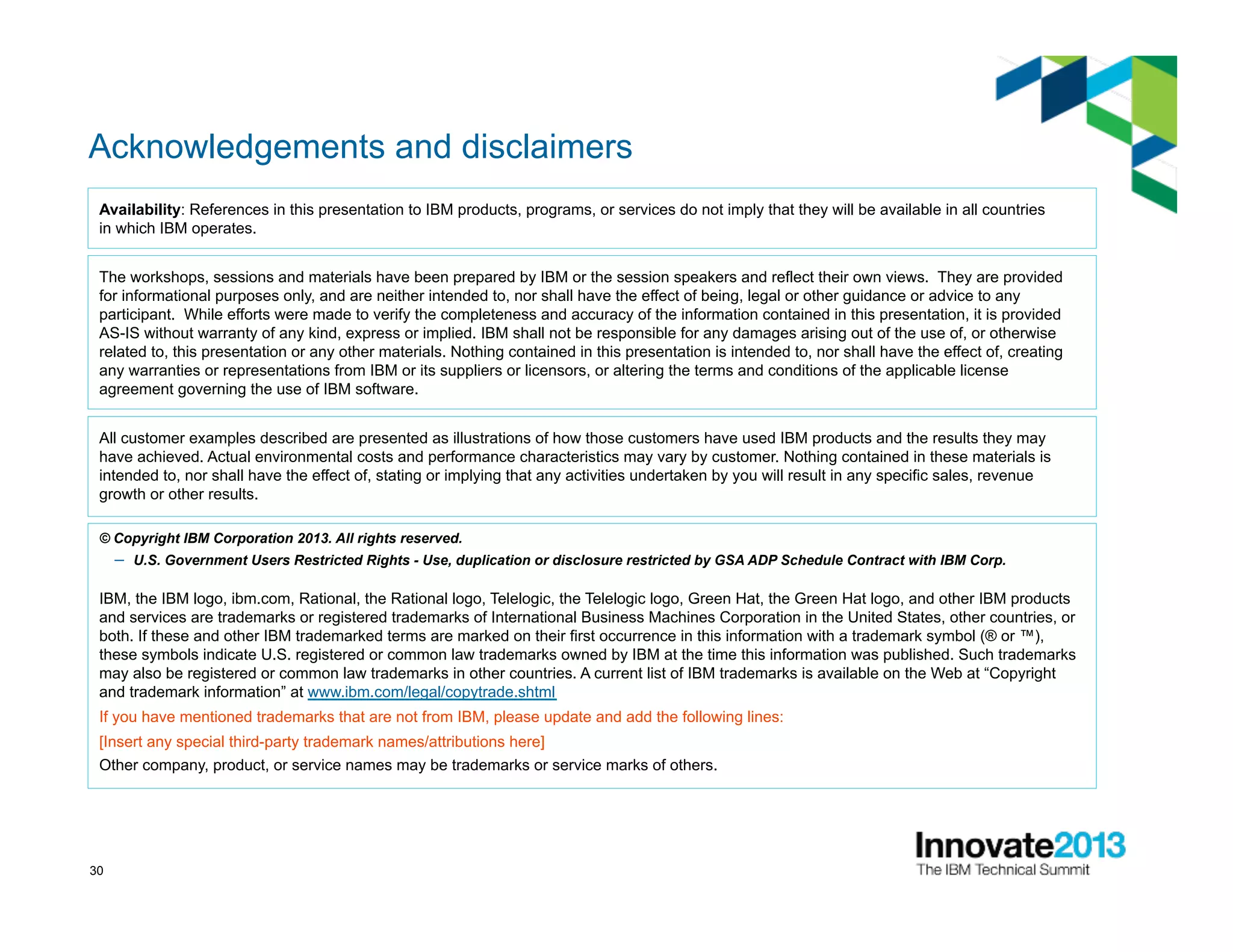 30
Acknowledgements and disclaimers
© Copyright IBM Corporation 2013. All rights reserved.
–  U.S. Government Users Restricted Rights - Use, duplication or disclosure restricted by GSA ADP Schedule Contract with IBM Corp.
IBM, the IBM logo, ibm.com, Rational, the Rational logo, Telelogic, the Telelogic logo, Green Hat, the Green Hat logo, and other IBM products
and services are trademarks or registered trademarks of International Business Machines Corporation in the United States, other countries, or
both. If these and other IBM trademarked terms are marked on their first occurrence in this information with a trademark symbol (® or ™),
these symbols indicate U.S. registered or common law trademarks owned by IBM at the time this information was published. Such trademarks
may also be registered or common law trademarks in other countries. A current list of IBM trademarks is available on the Web at “Copyright
and trademark information” at www.ibm.com/legal/copytrade.shtml
If you have mentioned trademarks that are not from IBM, please update and add the following lines:
[Insert any special third-party trademark names/attributions here]
Other company, product, or service names may be trademarks or service marks of others.
Availability: References in this presentation to IBM products, programs, or services do not imply that they will be available in all countries
in which IBM operates.
The workshops, sessions and materials have been prepared by IBM or the session speakers and reflect their own views. They are provided
for informational purposes only, and are neither intended to, nor shall have the effect of being, legal or other guidance or advice to any
participant. While efforts were made to verify the completeness and accuracy of the information contained in this presentation, it is provided
AS-IS without warranty of any kind, express or implied. IBM shall not be responsible for any damages arising out of the use of, or otherwise
related to, this presentation or any other materials. Nothing contained in this presentation is intended to, nor shall have the effect of, creating
any warranties or representations from IBM or its suppliers or licensors, or altering the terms and conditions of the applicable license
agreement governing the use of IBM software.
All customer examples described are presented as illustrations of how those customers have used IBM products and the results they may
have achieved. Actual environmental costs and performance characteristics may vary by customer. Nothing contained in these materials is
intended to, nor shall have the effect of, stating or implying that any activities undertaken by you will result in any specific sales, revenue
growth or other results.
 