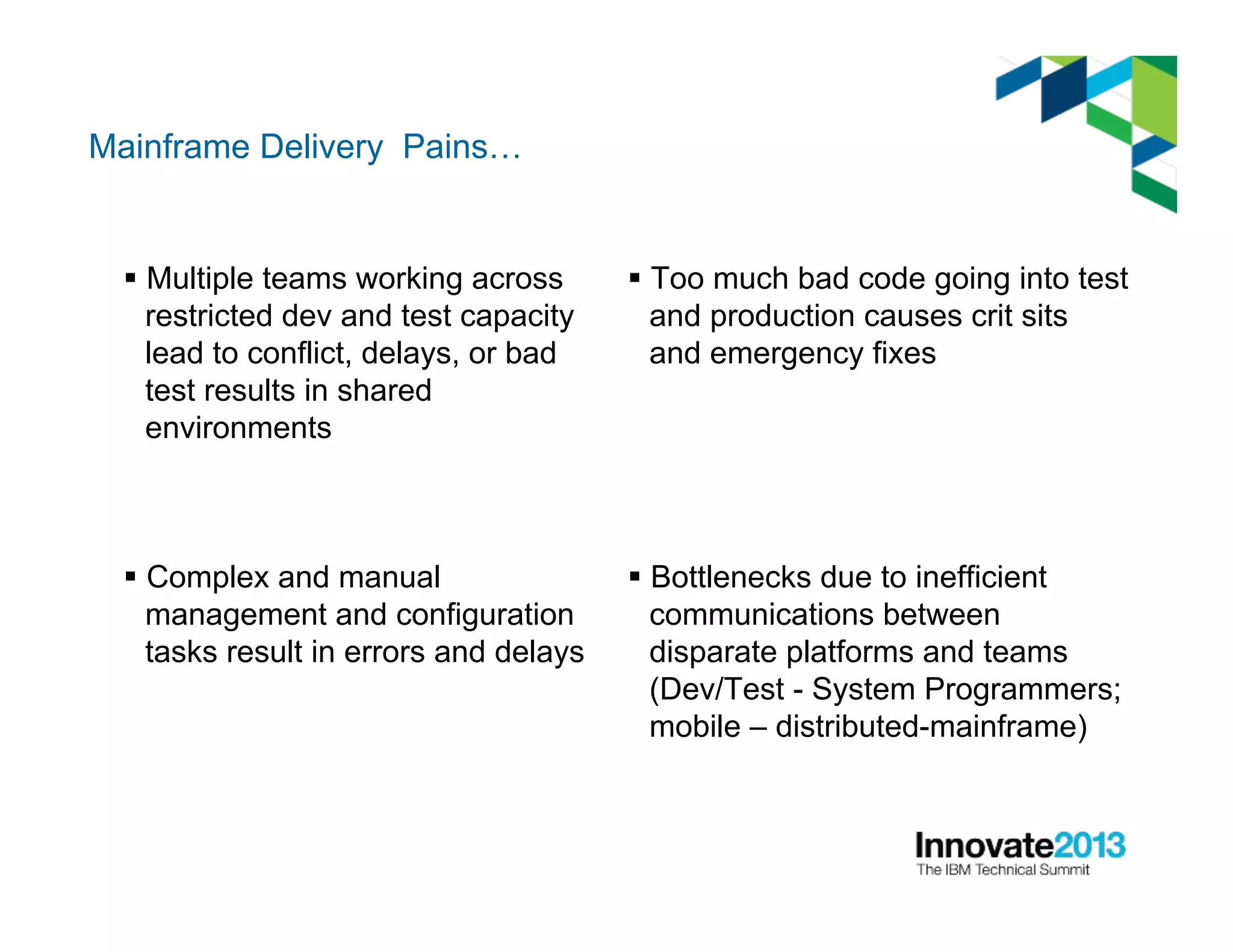 Mainframe Delivery Pains…
§ Multiple teams working across
restricted dev and test capacity
lead to conflict, delays, or bad
test results in shared
environments
§ Complex and manual
management and configuration
tasks result in errors and delays
§ Too much bad code going into test
and production causes crit sits
and emergency fixes
§ Bottlenecks due to inefficient
communications between
disparate platforms and teams
(Dev/Test - System Programmers;
mobile – distributed-mainframe)
 
