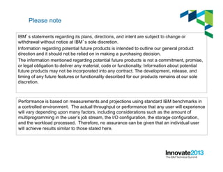 Please note
IBM’s statements regarding its plans, directions, and intent are subject to change or
withdrawal without notice at IBM’s sole discretion.
Information regarding potential future products is intended to outline our general product
direction and it should not be relied on in making a purchasing decision.
The information mentioned regarding potential future products is not a commitment, promise,
or legal obligation to deliver any material, code or functionality. Information about potential
future products may not be incorporated into any contract. The development, release, and
timing of any future features or functionality described for our products remains at our sole
discretion.
Performance is based on measurements and projections using standard IBM benchmarks in
a controlled environment. The actual throughput or performance that any user will experience
will vary depending upon many factors, including considerations such as the amount of
multiprogramming in the user’s job stream, the I/O configuration, the storage configuration,
and the workload processed. Therefore, no assurance can be given that an individual user
will achieve results similar to those stated here.
 