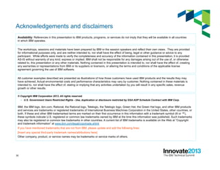 30
Acknowledgements and disclaimers
© Copyright IBM Corporation 2013. All rights reserved.
–  U.S. Government Users Restricted Rights - Use, duplication or disclosure restricted by GSA ADP Schedule Contract with IBM Corp.
IBM, the IBM logo, ibm.com, Rational, the Rational logo, Telelogic, the Telelogic logo, Green Hat, the Green Hat logo, and other IBM products
and services are trademarks or registered trademarks of International Business Machines Corporation in the United States, other countries, or
both. If these and other IBM trademarked terms are marked on their first occurrence in this information with a trademark symbol (® or ™),
these symbols indicate U.S. registered or common law trademarks owned by IBM at the time this information was published. Such trademarks
may also be registered or common law trademarks in other countries. A current list of IBM trademarks is available on the Web at “Copyright
and trademark information” at www.ibm.com/legal/copytrade.shtml
If you have mentioned trademarks that are not from IBM, please update and add the following lines:
[Insert any special third-party trademark names/attributions here]
Other company, product, or service names may be trademarks or service marks of others.
Availability: References in this presentation to IBM products, programs, or services do not imply that they will be available in all countries
in which IBM operates.
The workshops, sessions and materials have been prepared by IBM or the session speakers and reflect their own views. They are provided
for informational purposes only, and are neither intended to, nor shall have the effect of being, legal or other guidance or advice to any
participant. While efforts were made to verify the completeness and accuracy of the information contained in this presentation, it is provided
AS-IS without warranty of any kind, express or implied. IBM shall not be responsible for any damages arising out of the use of, or otherwise
related to, this presentation or any other materials. Nothing contained in this presentation is intended to, nor shall have the effect of, creating
any warranties or representations from IBM or its suppliers or licensors, or altering the terms and conditions of the applicable license
agreement governing the use of IBM software.
All customer examples described are presented as illustrations of how those customers have used IBM products and the results they may
have achieved. Actual environmental costs and performance characteristics may vary by customer. Nothing contained in these materials is
intended to, nor shall have the effect of, stating or implying that any activities undertaken by you will result in any specific sales, revenue
growth or other results.
 