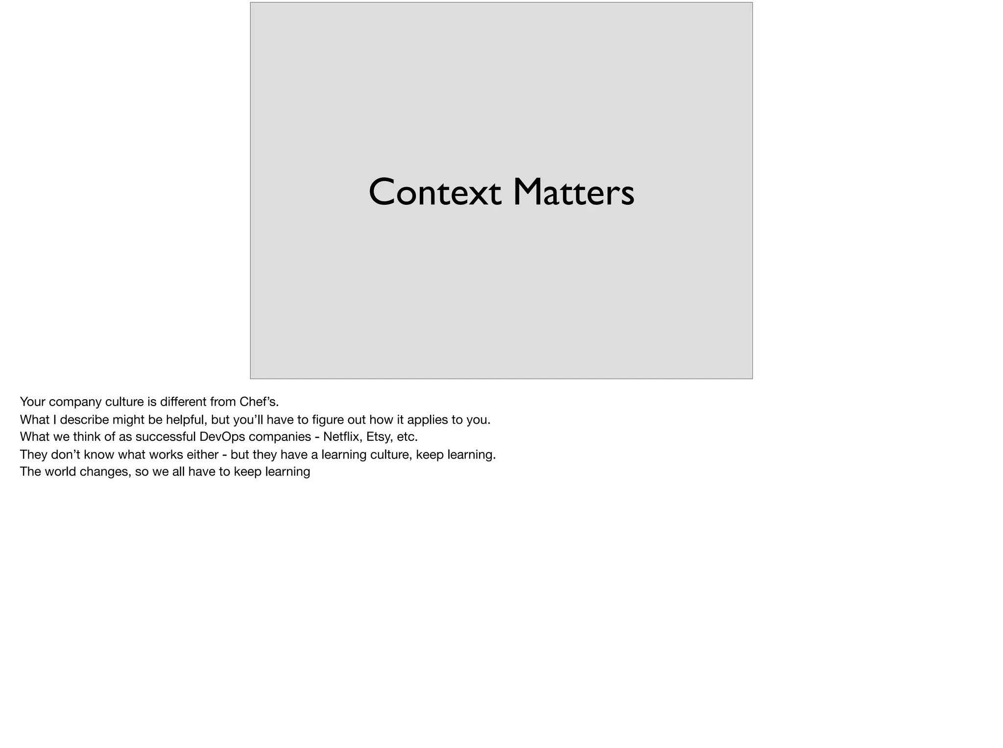 Context Matters
Your company culture is diﬀerent from Chef’s. 

What I describe might be helpful, but you’ll have to ﬁgure out how it applies to you.

What we think of as successful DevOps companies - Netﬂix, Etsy, etc.

They don’t know what works either - but they have a learning culture, keep learning.

The world changes, so we all have to keep learning
 