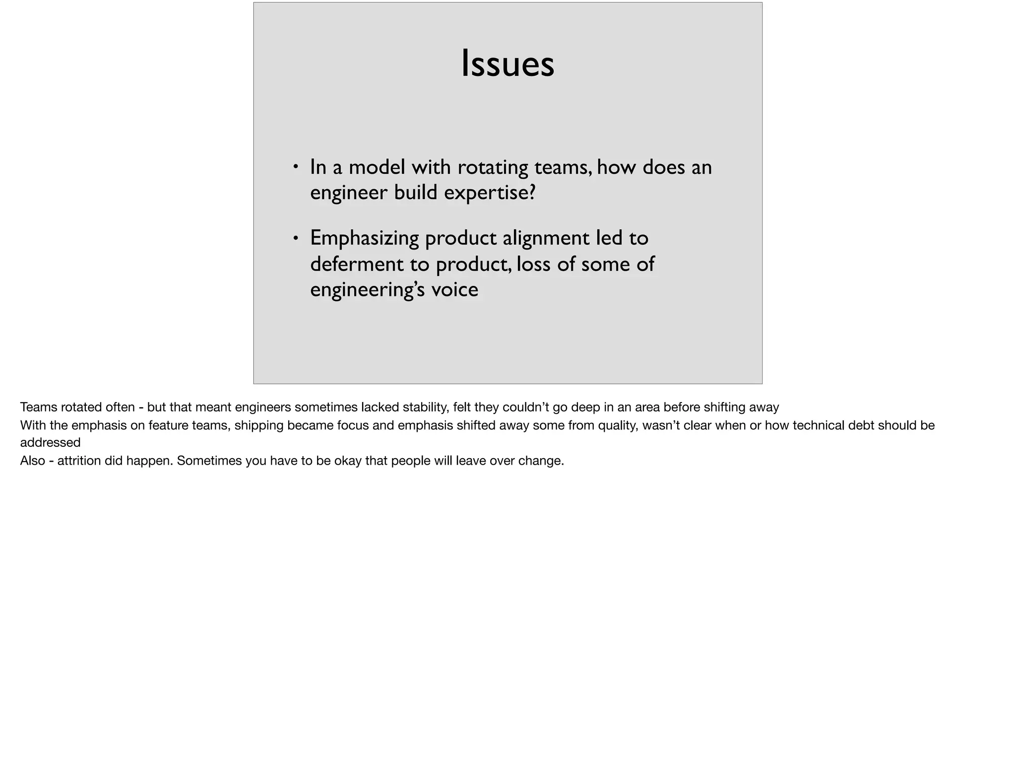 Issues
• In a model with rotating teams, how does an
engineer build expertise?
• Emphasizing product alignment led to
deferment to product, loss of some of
engineering’s voice
Teams rotated often - but that meant engineers sometimes lacked stability, felt they couldn’t go deep in an area before shifting away

With the emphasis on feature teams, shipping became focus and emphasis shifted away some from quality, wasn’t clear when or how technical debt should be
addressed

Also - attrition did happen. Sometimes you have to be okay that people will leave over change.
 