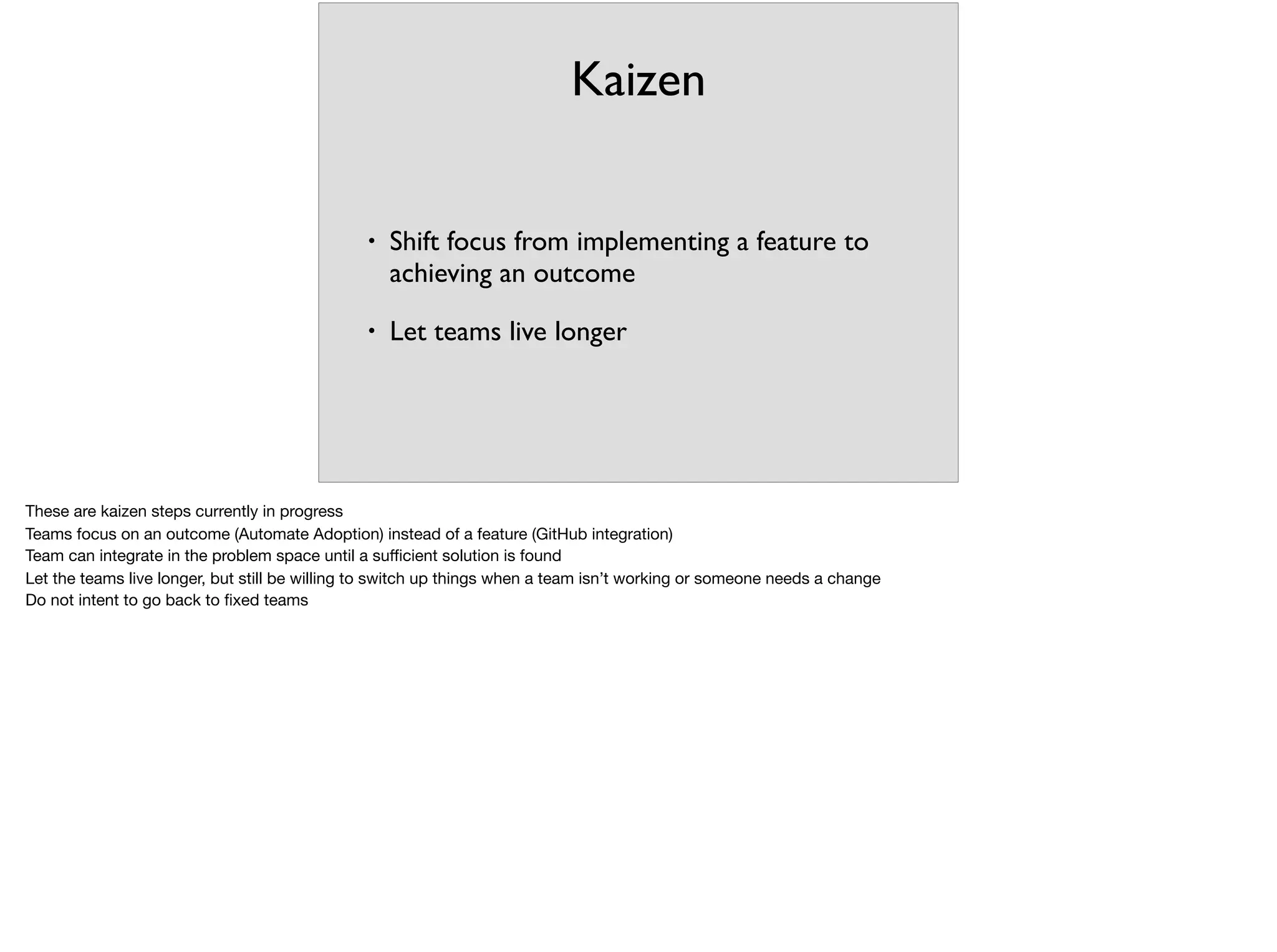 Kaizen
• Shift focus from implementing a feature to
achieving an outcome
• Let teams live longer
These are kaizen steps currently in progress

Teams focus on an outcome (Automate Adoption) instead of a feature (GitHub integration)

Team can integrate in the problem space until a suﬃcient solution is found

Let the teams live longer, but still be willing to switch up things when a team isn’t working or someone needs a change

Do not intent to go back to ﬁxed teams

 