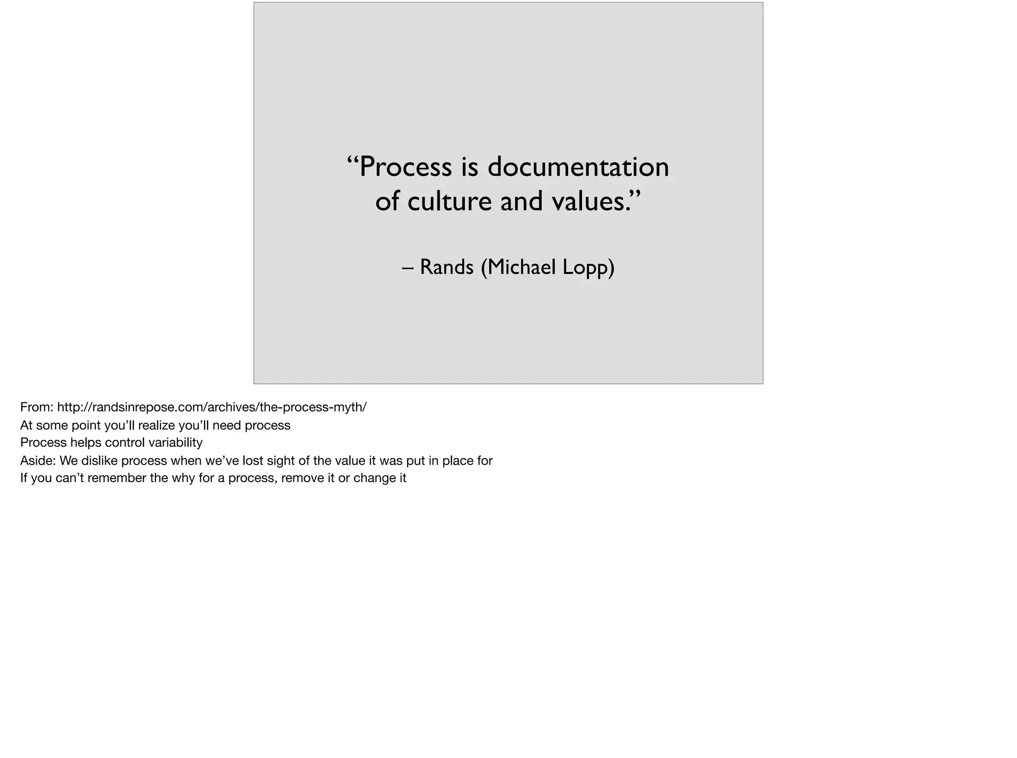 – Rands (Michael Lopp)
“Process is documentation
of culture and values.”
From: http://randsinrepose.com/archives/the-process-myth/

At some point you’ll realize you’ll need process

Process helps control variability

Aside: We dislike process when we’ve lost sight of the value it was put in place for

If you can’t remember the why for a process, remove it or change it

 
