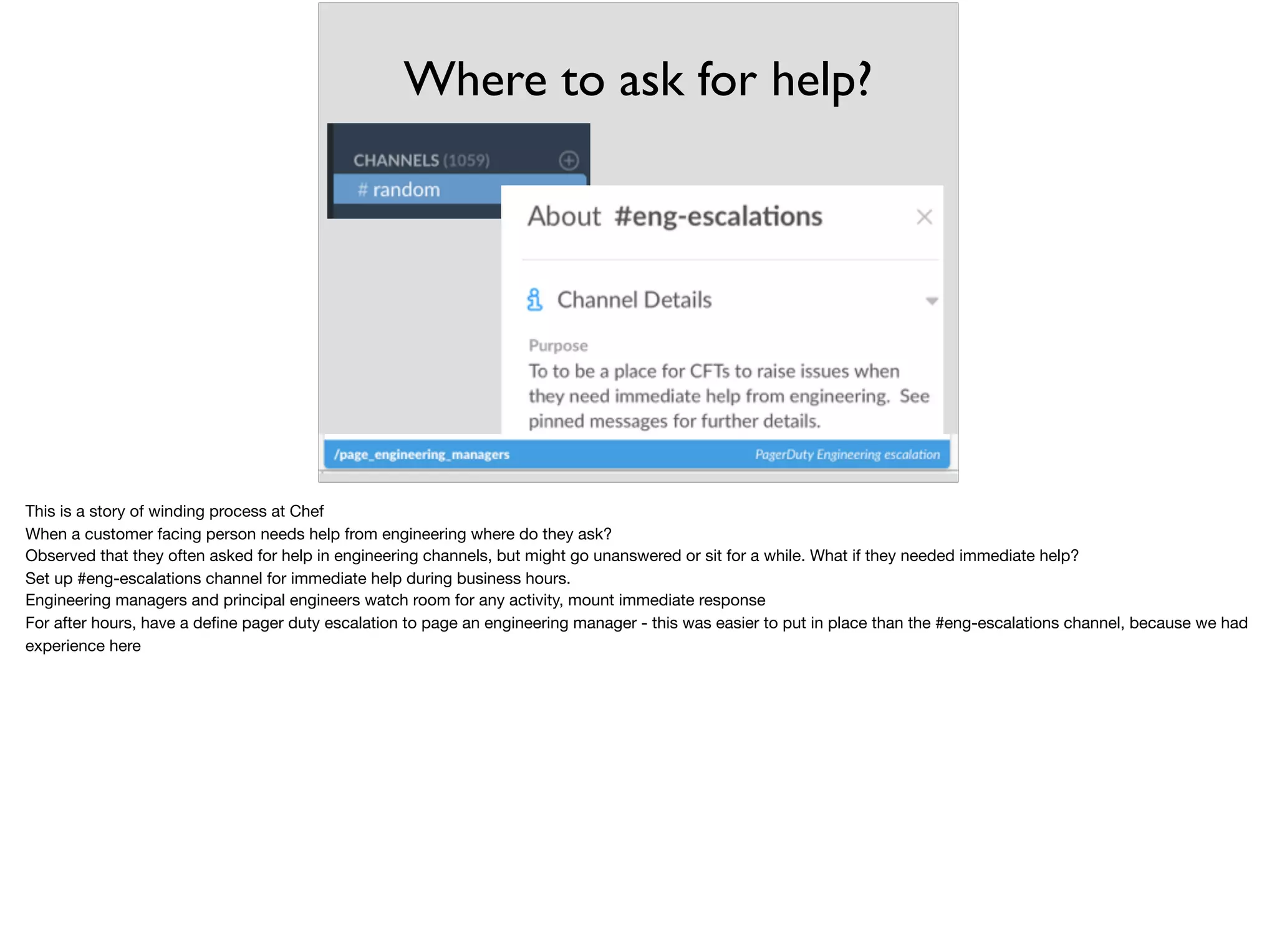 Where to ask for help?
This is a story of winding process at Chef

When a customer facing person needs help from engineering where do they ask?

Observed that they often asked for help in engineering channels, but might go unanswered or sit for a while. What if they needed immediate help?

Set up #eng-escalations channel for immediate help during business hours.

Engineering managers and principal engineers watch room for any activity, mount immediate response

For after hours, have a deﬁne pager duty escalation to page an engineering manager - this was easier to put in place than the #eng-escalations channel, because we had
experience here
 