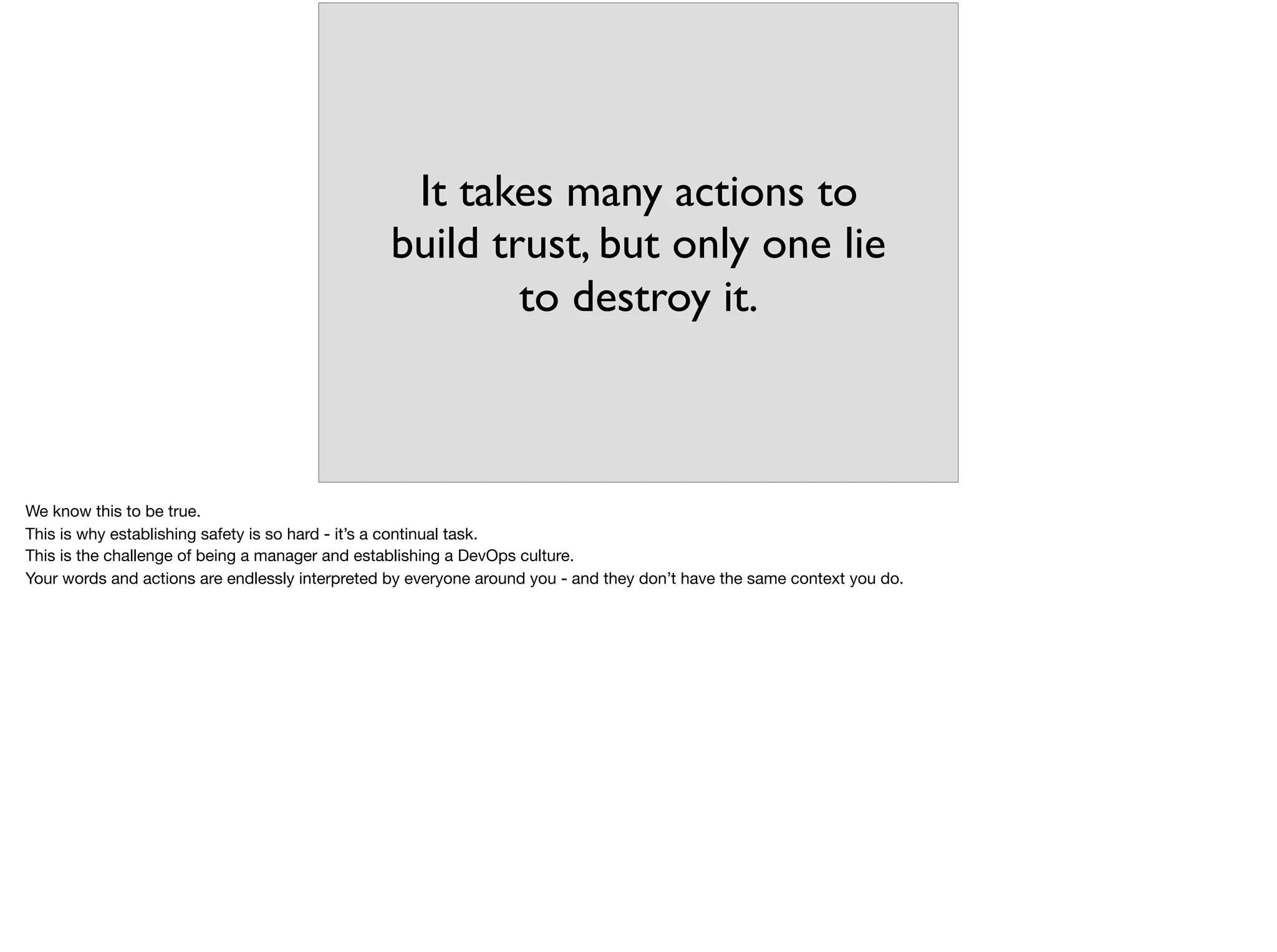It takes many actions to
build trust, but only one lie
to destroy it.
We know this to be true.

This is why establishing safety is so hard - it’s a continual task.

This is the challenge of being a manager and establishing a DevOps culture.

Your words and actions are endlessly interpreted by everyone around you - and they don’t have the same context you do.
 