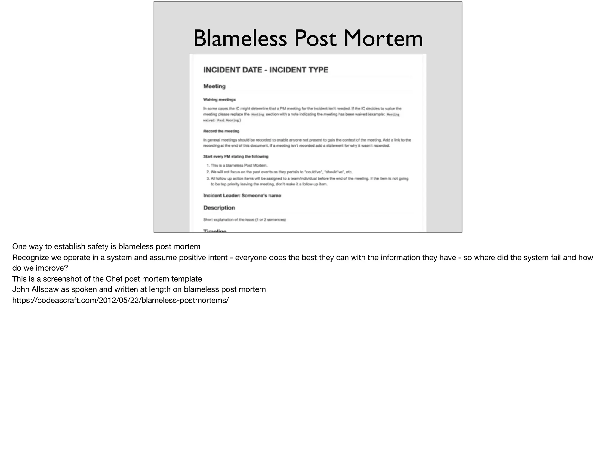 Blameless Post Mortem
One way to establish safety is blameless post mortem

Recognize we operate in a system and assume positive intent - everyone does the best they can with the information they have - so where did the system fail and how
do we improve?

This is a screenshot of the Chef post mortem template

John Allspaw as spoken and written at length on blameless post mortem

https://codeascraft.com/2012/05/22/blameless-postmortems/
 