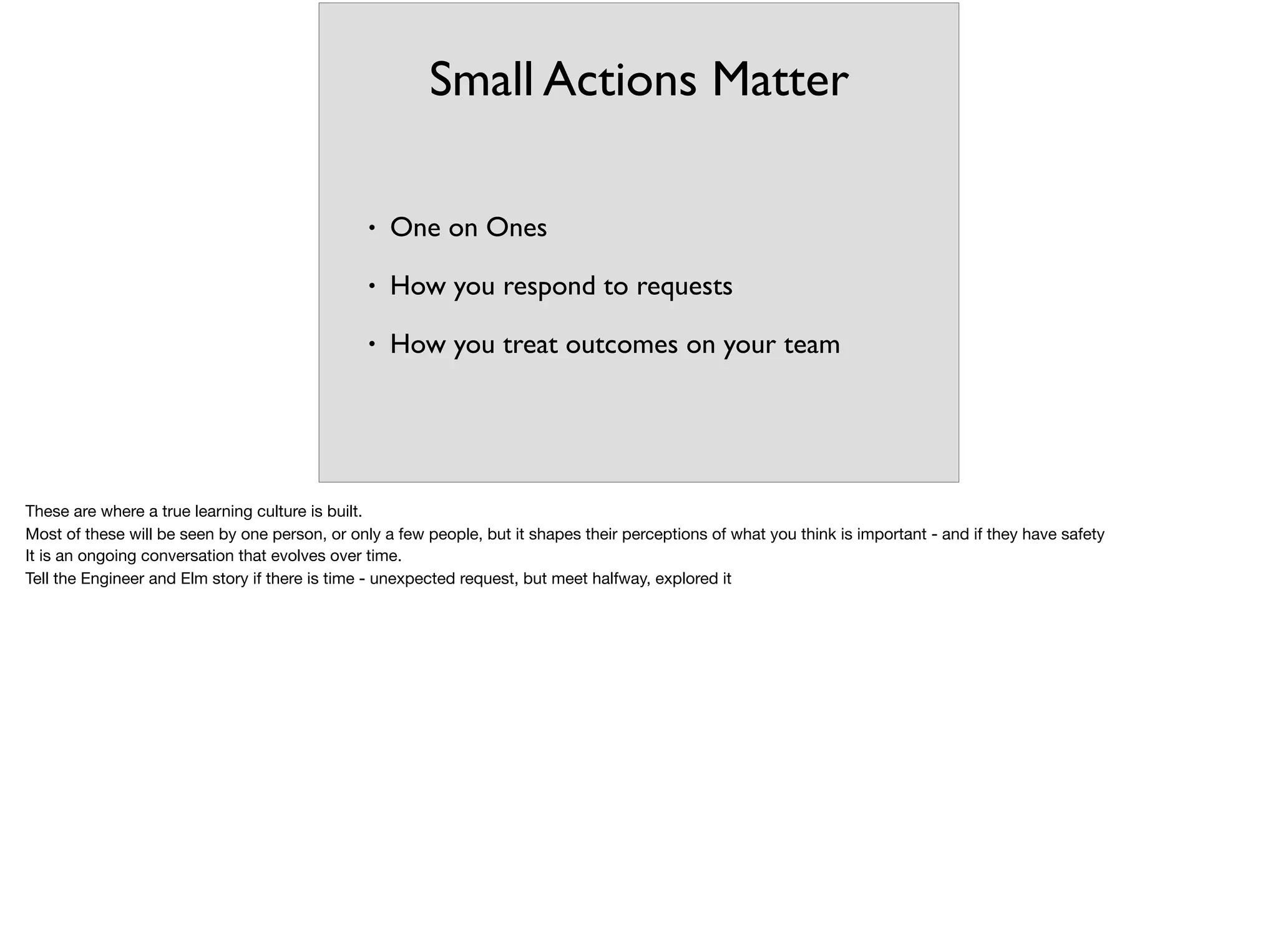 Small Actions Matter
• One on Ones
• How you respond to requests
• How you treat outcomes on your team
These are where a true learning culture is built.

Most of these will be seen by one person, or only a few people, but it shapes their perceptions of what you think is important - and if they have safety

It is an ongoing conversation that evolves over time.

Tell the Engineer and Elm story if there is time - unexpected request, but meet halfway, explored it

 