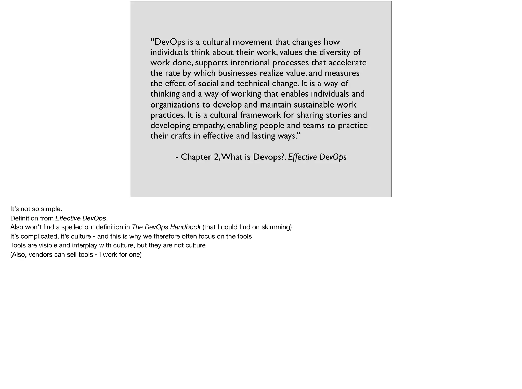 “DevOps is a cultural movement that changes how
individuals think about their work, values the diversity of
work done, supports intentional processes that accelerate
the rate by which businesses realize value, and measures
the effect of social and technical change. It is a way of
thinking and a way of working that enables individuals and
organizations to develop and maintain sustainable work
practices. It is a cultural framework for sharing stories and
developing empathy, enabling people and teams to practice
their crafts in effective and lasting ways.”
- Chapter 2,What is Devops?, Effective DevOps
It’s not so simple.

Deﬁnition from Eﬀective DevOps. 

Also won’t ﬁnd a spelled out deﬁnition in The DevOps Handbook (that I could ﬁnd on skimming)

It’s complicated, it’s culture - and this is why we therefore often focus on the tools

Tools are visible and interplay with culture, but they are not culture

(Also, vendors can sell tools - I work for one)

 