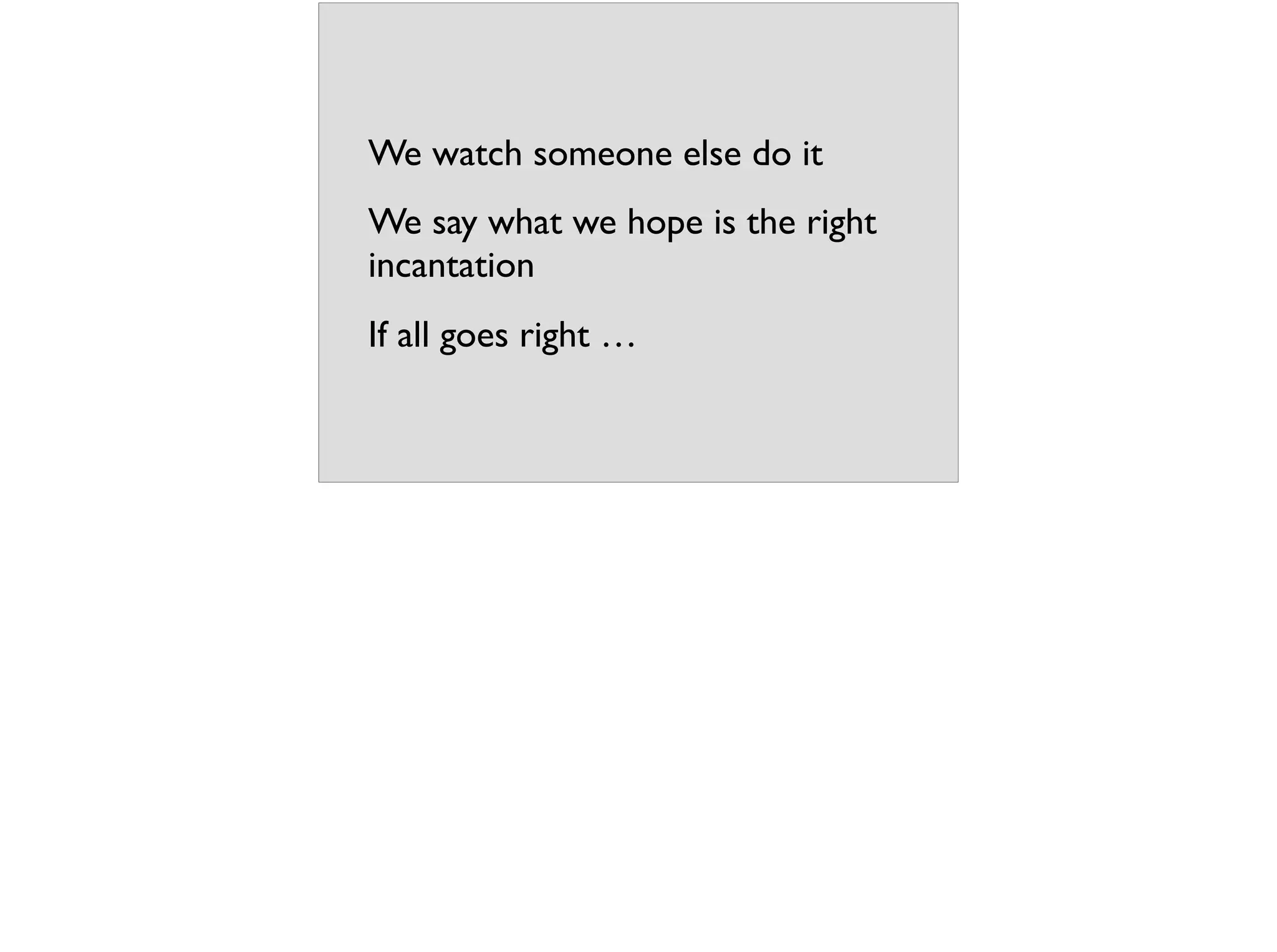 We watch someone else do it
We say what we hope is the right
incantation
If all goes right …
 