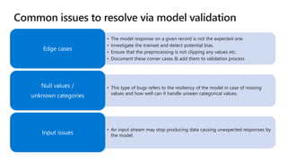• The model response on a given record is not the expected one.
• Investigate the trainset and detect potential bias.
• Ensure that the preprocessing is not clipping any values etc.
• Document these corner cases & add them to validation process
Edge cases
• This type of bugs refers to the resiliency of the model in case of missing
values and how well can it handle unseen categorical values.
Null values /
unknown categories
• An input stream may stop producing data causing unexpected responses by
the model.
Input issues
 