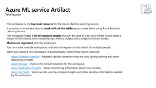 Azure ML service Artifact
Workspace
The workspace is the top-level resource for the Azure Machine Learning service.
It provides a centralized place to work with all the artifacts you create when using Azure Machine
Learning service.
The workspace keeps a list of compute targets that can be used to train your model. It also keeps a
history of the training runs, including logs, metrics, output, and a snapshot of your scripts.
Models are registered with the workspace.
You can create multiple workspaces, and each workspace can be shared by multiple people.
When you create a new workspace, it automatically creates these Azure resources:
Azure Container Registry - Registers docker containers that are used during training and when
deploying a model.
Azure Storage - Used as the default datastore for the workspace.
Azure Application Insights - Stores monitoring information about your models.
Azure Key Vault - Stores secrets used by compute targets and other sensitive information needed
by the workspace.
 